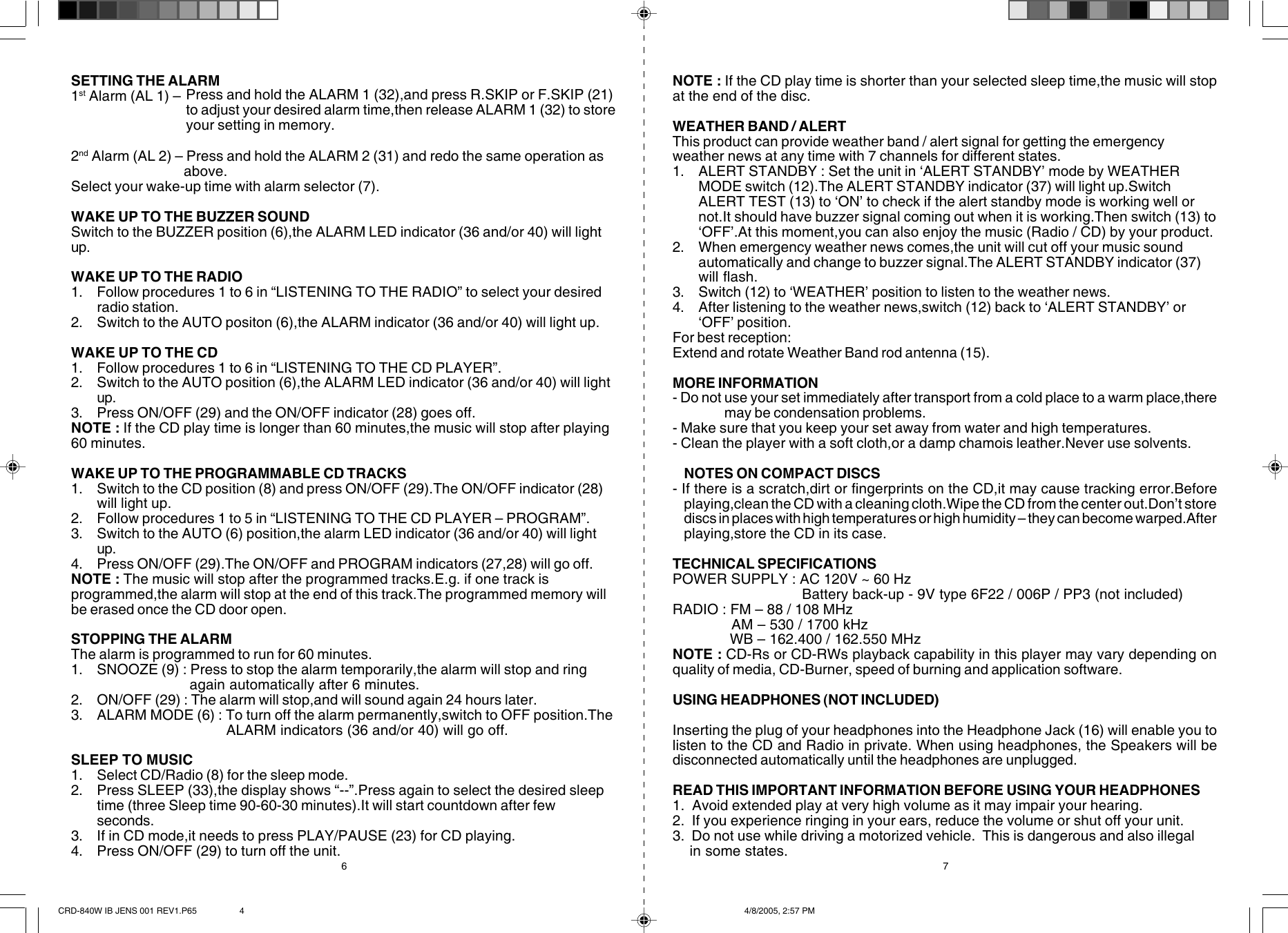 76SETTING THE ALARM1st Alarm (AL 1) –2nd Alarm (AL 2) – Press and hold the ALARM 2 (31) and redo the same operation as                          above.Select your wake-up time with alarm selector (7).WAKE UP TO THE BUZZER SOUNDSwitch to the BUZZER position (6),the ALARM LED indicator (36 and/or 40) will lightup.WAKE UP TO THE RADIO1. Follow procedures 1 to 6 in “LISTENING TO THE RADIO” to select your desiredradio station.2. Switch to the AUTO positon (6),the ALARM indicator (36 and/or 40) will light up.WAKE UP TO THE CD1. Follow procedures 1 to 6 in “LISTENING TO THE CD PLAYER”.2. Switch to the AUTO position (6),the ALARM LED indicator (36 and/or 40) will lightup.3. Press ON/OFF (29) and the ON/OFF indicator (28) goes off.NOTE : If the CD play time is longer than 60 minutes,the music will stop after playing60 minutes.WAKE UP TO THE PROGRAMMABLE CD TRACKS1. Switch to the CD position (8) and press ON/OFF (29).The ON/OFF indicator (28)will light up.2. Follow procedures 1 to 5 in “LISTENING TO THE CD PLAYER – PROGRAM”.3. Switch to the AUTO (6) position,the alarm LED indicator (36 and/or 40) will lightup.4. Press ON/OFF (29).The ON/OFF and PROGRAM indicators (27,28) will go off.NOTE : The music will stop after the programmed tracks.E.g. if one track isprogrammed,the alarm will stop at the end of this track.The programmed memory willbe erased once the CD door open.STOPPING THE ALARMThe alarm is programmed to run for 60 minutes.1. SNOOZE (9) : Press to stop the alarm temporarily,the alarm will stop and ring                            again automatically after 6 minutes.2. ON/OFF (29) : The alarm will stop,and will sound again 24 hours later.3. ALARM MODE (6) : To turn off the alarm permanently,switch to OFF position.The                                     ALARM indicators (36 and/or 40) will go off.SLEEP TO MUSIC1. Select CD/Radio (8) for the sleep mode.2. Press SLEEP (33),the display shows “--”.Press again to select the desired sleeptime (three Sleep time 90-60-30 minutes).It will start countdown after fewseconds.3. If in CD mode,it needs to press PLAY/PAUSE (23) for CD playing.4. Press ON/OFF (29) to turn off the unit.NOTE : If the CD play time is shorter than your selected sleep time,the music will stopat the end of the disc.WEATHER BAND / ALERTThis product can provide weather band / alert signal for getting the emergencyweather news at any time with 7 channels for different states.1. ALERT STANDBY : Set the unit in ‘ALERT STANDBY’ mode by WEATHERMODE switch (12).The ALERT STANDBY indicator (37) will light up.SwitchALERT TEST (13) to ‘ON’ to check if the alert standby mode is working well ornot.It should have buzzer signal coming out when it is working.Then switch (13) to‘OFF’.At this moment,you can also enjoy the music (Radio / CD) by your product.2. When emergency weather news comes,the unit will cut off your music soundautomatically and change to buzzer signal.The ALERT STANDBY indicator (37)will flash.3. Switch (12) to ‘WEATHER’ position to listen to the weather news.4. After listening to the weather news,switch (12) back to ‘ALERT STANDBY’ or‘OFF’ position.For best reception:Extend and rotate Weather Band rod antenna (15).MORE INFORMATION- Do not use your set immediately after transport from a cold place to a warm place,theremay be condensation problems.- Make sure that you keep your set away from water and high temperatures.- Clean the player with a soft cloth,or a damp chamois leather.Never use solvents.NOTES ON COMPACT DISCS- If there is a scratch,dirt or fingerprints on the CD,it may cause tracking error.Beforeplaying,clean the CD with a cleaning cloth.Wipe the CD from the center out.Don’t storediscs in places with high temperatures or high humidity – they can become warped.Afterplaying,store the CD in its case.TECHNICAL SPECIFICATIONSPOWER SUPPLY : AC 120V ~ 60 Hz                               Battery back-up - 9V type 6F22 / 006P / PP3 (not included)RADIO : FM – 88 / 108 MHz              AM – 530 / 1700 kHz              WB – 162.400 / 162.550 MHzNOTE : CD-Rs or CD-RWs playback capability in this player may vary depending onquality of media, CD-Burner, speed of burning and application software.USING HEADPHONES (NOT INCLUDED)Inserting the plug of your headphones into the Headphone Jack (16) will enable you tolisten to the CD and Radio in private. When using headphones, the Speakers will bedisconnected automatically until the headphones are unplugged.READ THIS IMPORTANT INFORMATION BEFORE USING YOUR HEADPHONES1.  Avoid extended play at very high volume as it may impair your hearing.2.  If you experience ringing in your ears, reduce the volume or shut off your unit.3.  Do not use while driving a motorized vehicle.  This is dangerous and also illegal    in some states.Press and hold the ALARM 1 (32),and press R.SKIP or F.SKIP (21)to adjust your desired alarm time,then release ALARM 1 (32) to storeyour setting in memory.CRD-840W IB JENS 001 REV1.P65 4/8/2005, 2:57 PM4
