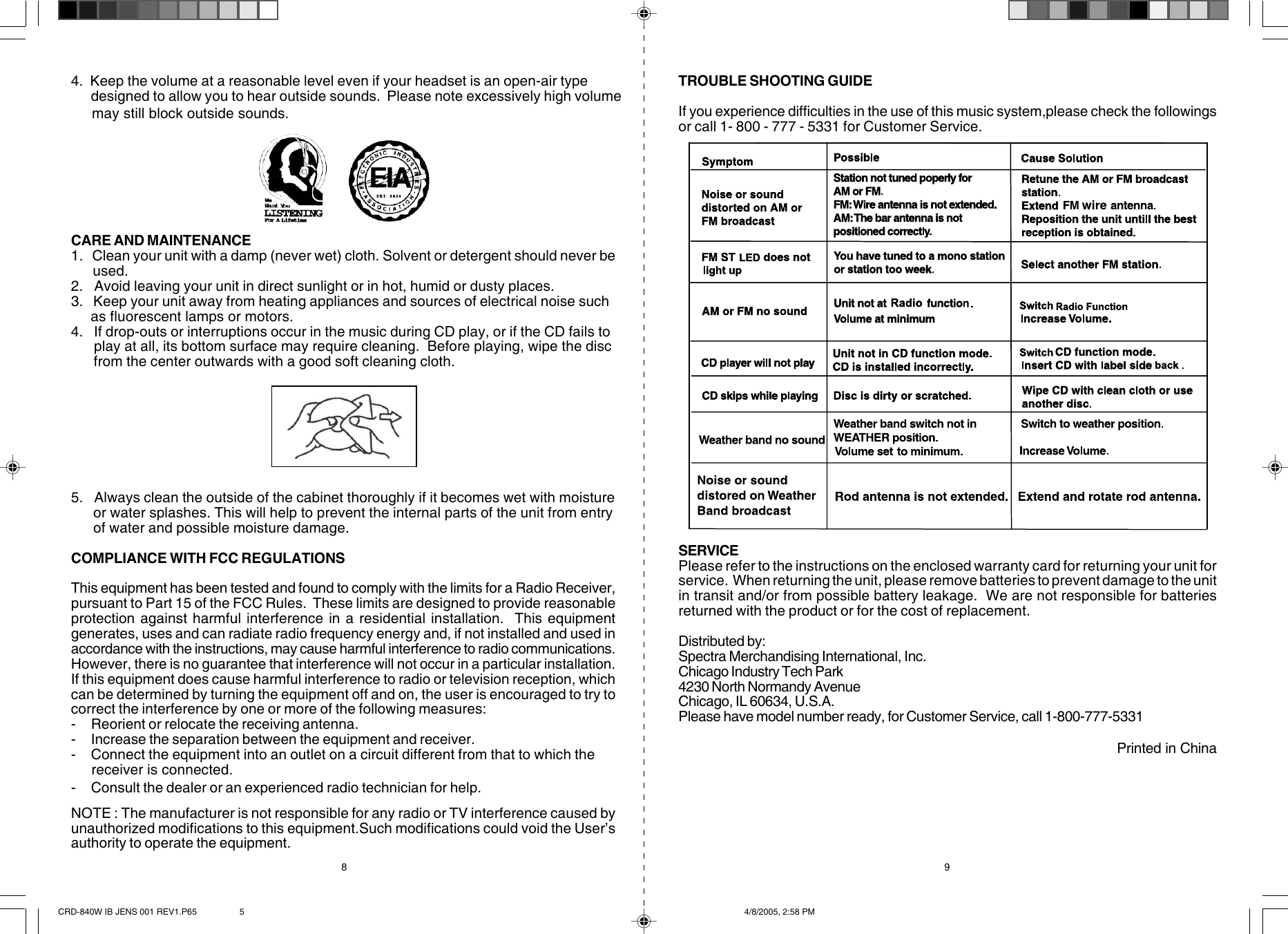 CARE AND MAINTENANCE1.   Clean your unit with a damp (never wet) cloth. Solvent or detergent should never be     used.2.   Avoid leaving your unit in direct sunlight or in hot, humid or dusty places.3.   Keep your unit away from heating appliances and sources of electrical noise such     as fluorescent lamps or motors.4.   If drop-outs or interruptions occur in the music during CD play, or if the CD fails to      play at all, its bottom surface may require cleaning.  Before playing, wipe the disc      from the center outwards with a good soft cleaning cloth.5.   Always clean the outside of the cabinet thoroughly if it becomes wet with moisture      or water splashes. This will help to prevent the internal parts of the unit from entry      of water and possible moisture damage.COMPLIANCE WITH FCC REGULATIONSThis equipment has been tested and found to comply with the limits for a Radio Receiver,pursuant to Part 15 of the FCC Rules.  These limits are designed to provide reasonableprotection against harmful interference in a residential installation.  This equipmentgenerates, uses and can radiate radio frequency energy and, if not installed and used inaccordance with the instructions, may cause harmful interference to radio communications.However, there is no guarantee that interference will not occur in a particular installation.If this equipment does cause harmful interference to radio or television reception, whichcan be determined by turning the equipment off and on, the user is encouraged to try tocorrect the interference by one or more of the following measures:- Reorient or relocate the receiving antenna.- Increase the separation between the equipment and receiver.- Connect the equipment into an outlet on a circuit different from that to which the     receiver is connected.- Consult the dealer or an experienced radio technician for help. NOTE : The manufacturer is not responsible for any radio or TV interference caused byunauthorized modifications to this equipment.Such modifications could void the User’sauthority to operate the equipment.TROUBLE SHOOTING GUIDEIf you experience difficulties in the use of this music system,please check the followingsor call 1- 800 - 777 - 5331 for Customer Service.SERVICEPlease refer to the instructions on the enclosed warranty card for returning your unit forservice.  When returning the unit, please remove batteries to prevent damage to the unitin transit and/or from possible battery leakage.  We are not responsible for batteriesreturned with the product or for the cost of replacement.Distributed by:Spectra Merchandising International, Inc.Chicago Industry Tech Park4230 North Normandy AvenueChicago, IL 60634, U.S.A.Please have model number ready, for Customer Service, call 1-800-777-5331                                                                                                            Printed in China8 94.  Keep the volume at a reasonable level even if your headset is an open-air type      designed to allow you to hear outside sounds.  Please note excessively high volume     may still block outside sounds.CRD-840W IB JENS 001 REV1.P65 4/8/2005, 2:58 PM5