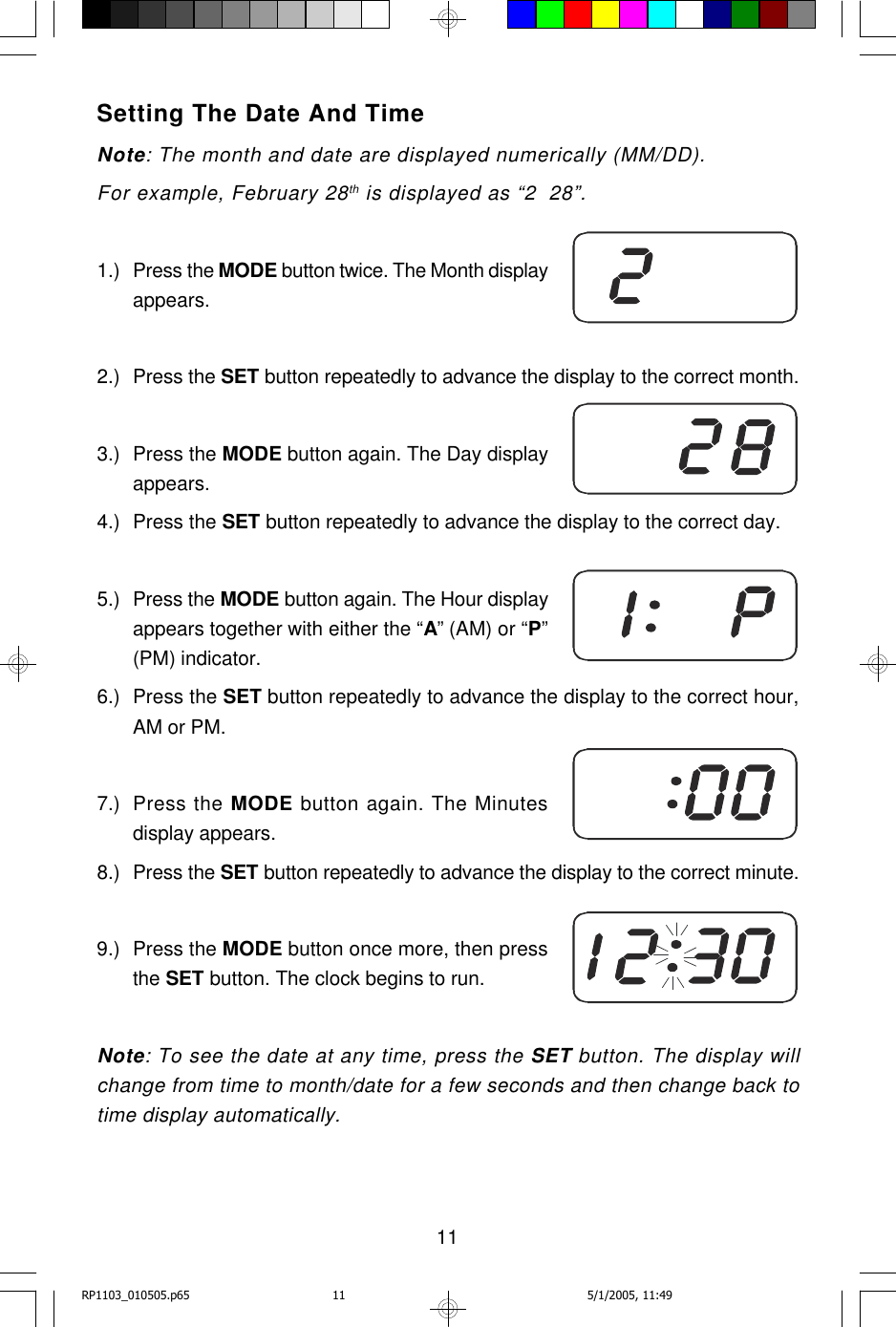 11Setting The Date And TimeNote: The month and date are displayed numerically (MM/DD).For example, February 28th is displayed as “2  28”.1.) Press the MODE button twice. The Month displayappears.2.) Press the SET button repeatedly to advance the display to the correct month.3.) Press the MODE button again. The Day displayappears.4.) Press the SET button repeatedly to advance the display to the correct day.5.) Press the MODE button again. The Hour displayappears together with either the “A” (AM) or “P”(PM) indicator.6.) Press the SET button repeatedly to advance the display to the correct hour,AM or PM.7.) Press the MODE button again. The Minutesdisplay appears.8.) Press the SET button repeatedly to advance the display to the correct minute.9.) Press the MODE button once more, then pressthe SET button. The clock begins to run.Note: To see the date at any time, press the SET button. The display willchange from time to month/date for a few seconds and then change back totime display automatically.RP1103_010505.p65 5/1/2005, 11:4911