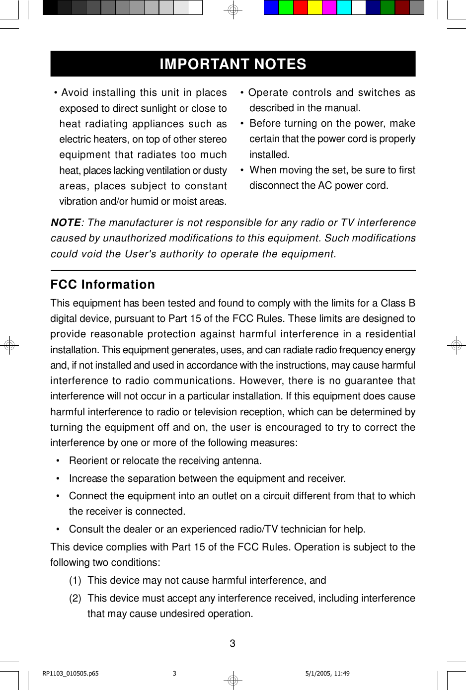 3 • Avoid installing this unit in placesexposed to direct sunlight or close toheat radiating appliances such aselectric heaters, on top of other stereoequipment that radiates too muchheat, places lacking ventilation or dustyareas, places subject to constantvibration and/or humid or moist areas.FCC InformationThis equipment has been tested and found to comply with the limits for a Class Bdigital device, pursuant to Part 15 of the FCC Rules. These limits are designed toprovide reasonable protection against harmful interference in a residentialinstallation. This equipment generates, uses, and can radiate radio frequency energyand, if not installed and used in accordance with the instructions, may cause harmfulinterference to radio communications. However, there is no guarantee thatinterference will not occur in a particular installation. If this equipment does causeharmful interference to radio or television reception, which can be determined byturning the equipment off and on, the user is encouraged to try to correct theinterference by one or more of the following measures:  •Reorient or relocate the receiving antenna.  •Increase the separation between the equipment and receiver.  •Connect the equipment into an outlet on a circuit different from that to whichthe receiver is connected.  •Consult the dealer or an experienced radio/TV technician for help.This device complies with Part 15 of the FCC Rules. Operation is subject to thefollowing two conditions:(1)This device may not cause harmful interference, and(2)This device must accept any interference received, including interferencethat may cause undesired operation.IMPORTANT NOTESNOTE: The manufacturer is not responsible for any radio or TV interferencecaused by unauthorized modifications to this equipment. Such modificationscould void the User&apos;s authority to operate the equipment.• Operate controls and switches asdescribed in the manual.•Before turning on the power, makecertain that the power cord is properlyinstalled.•When moving the set, be sure to firstdisconnect the AC power cord.RP1103_010505.p65 5/1/2005, 11:493