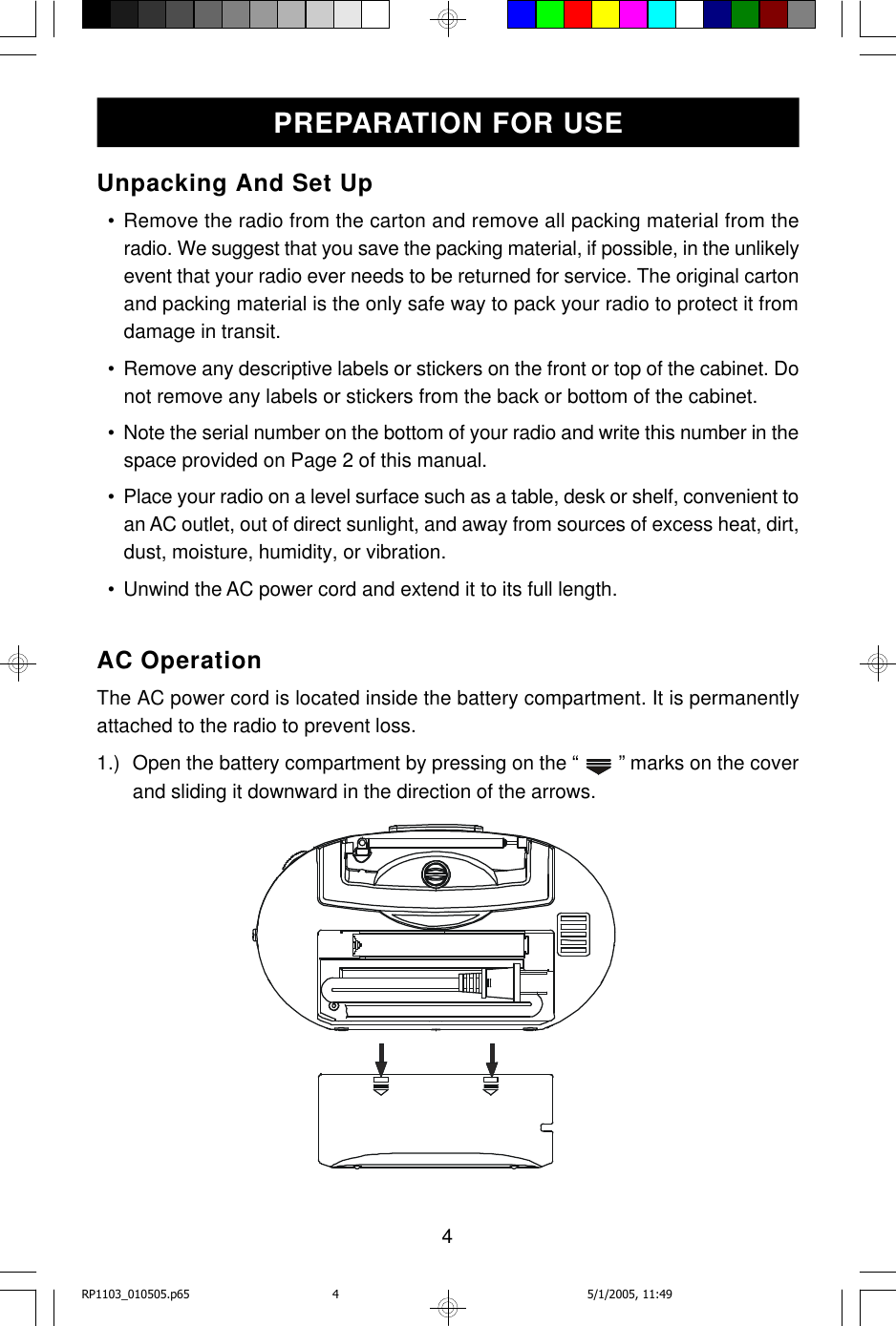 4Unpacking And Set Up  • Remove the radio from the carton and remove all packing material from theradio. We suggest that you save the packing material, if possible, in the unlikelyevent that your radio ever needs to be returned for service. The original cartonand packing material is the only safe way to pack your radio to protect it fromdamage in transit.  • Remove any descriptive labels or stickers on the front or top of the cabinet. Donot remove any labels or stickers from the back or bottom of the cabinet.  • Note the serial number on the bottom of your radio and write this number in thespace provided on Page 2 of this manual.  • Place your radio on a level surface such as a table, desk or shelf, convenient toan AC outlet, out of direct sunlight, and away from sources of excess heat, dirt,dust, moisture, humidity, or vibration.  • Unwind the AC power cord and extend it to its full length.AC OperationThe AC power cord is located inside the battery compartment. It is permanentlyattached to the radio to prevent loss.1.) Open the battery compartment by pressing on the “   ” marks on the coverand sliding it downward in the direction of the arrows.PREPARATION FOR USERP1103_010505.p65 5/1/2005, 11:494