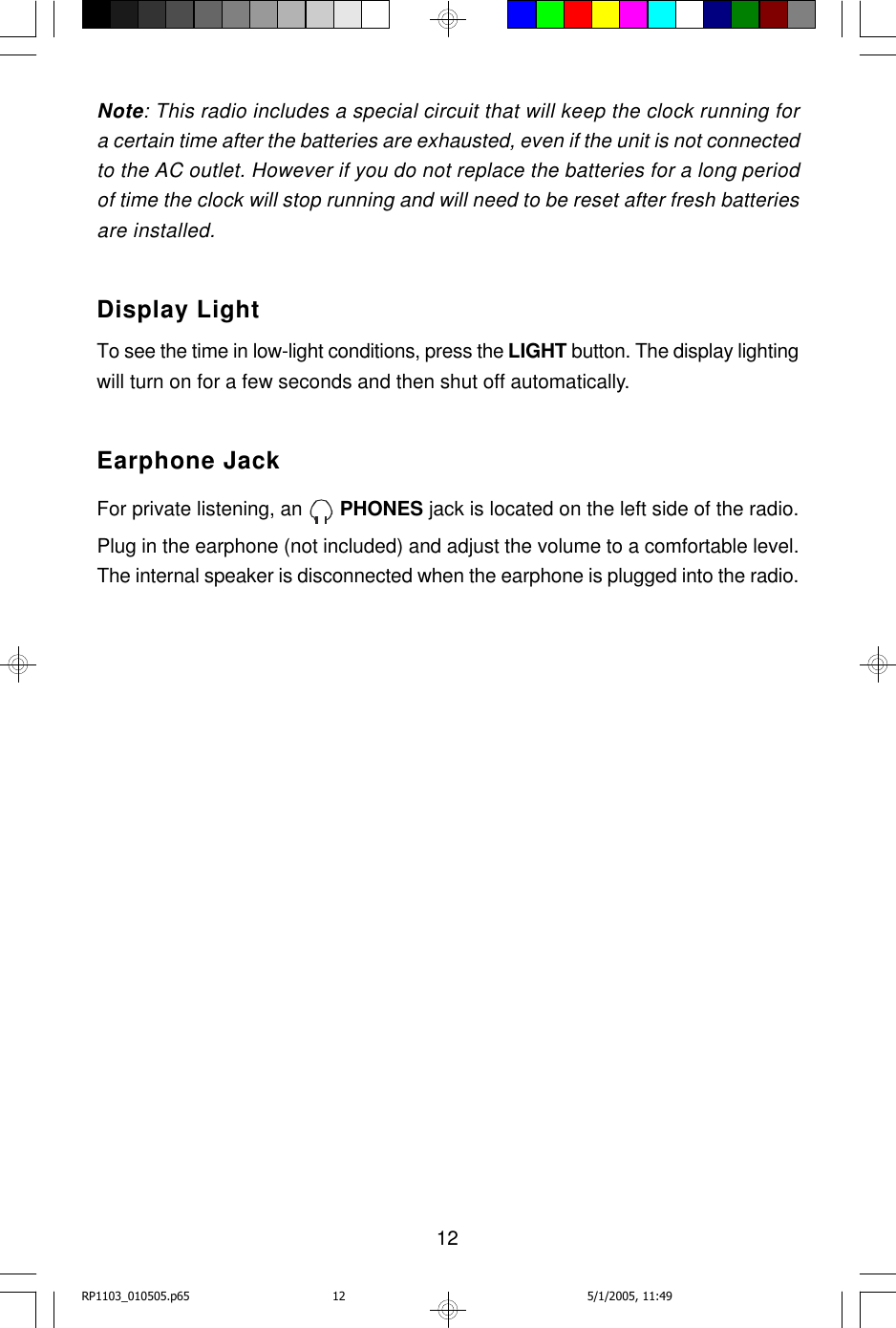 12Note: This radio includes a special circuit that will keep the clock running fora certain time after the batteries are exhausted, even if the unit is not connectedto the AC outlet. However if you do not replace the batteries for a long periodof time the clock will stop running and will need to be reset after fresh batteriesare installed.Display LightTo see the time in low-light conditions, press the LIGHT button. The display lightingwill turn on for a few seconds and then shut off automatically.Earphone JackFor private listening, an   PHONES jack is located on the left side of the radio.Plug in the earphone (not included) and adjust the volume to a comfortable level.The internal speaker is disconnected when the earphone is plugged into the radio.RP1103_010505.p65 5/1/2005, 11:4912
