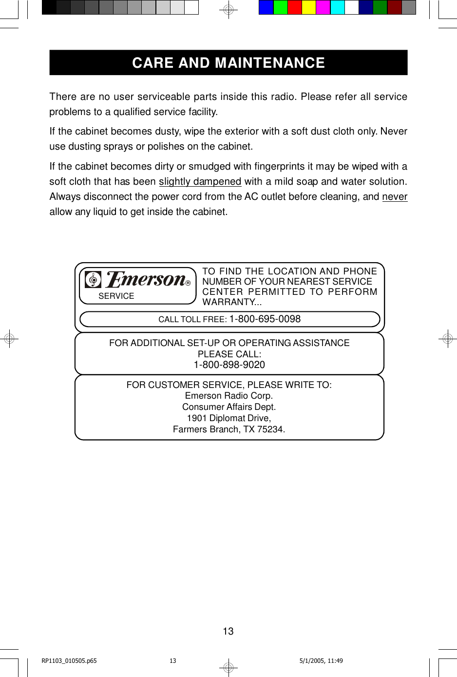 13There are no user serviceable parts inside this radio. Please refer all serviceproblems to a qualified service facility.If the cabinet becomes dusty, wipe the exterior with a soft dust cloth only. Neveruse dusting sprays or polishes on the cabinet.If the cabinet becomes dirty or smudged with fingerprints it may be wiped with asoft cloth that has been slightly dampened with a mild soap and water solution.Always disconnect the power cord from the AC outlet before cleaning, and neverallow any liquid to get inside the cabinet.CARE AND MAINTENANCETO FIND THE LOCATION AND PHONENUMBER OF YOUR NEAREST SERVICECENTER PERMITTED TO PERFORMWARRANTY...CALL TOLL FREE: 1-800-695-0098SERVICEFOR CUSTOMER SERVICE, PLEASE WRITE TO:Emerson Radio Corp.Consumer Affairs Dept.1901 Diplomat Drive,Farmers Branch, TX 75234.FOR ADDITIONAL SET-UP OR OPERATING ASSISTANCEPLEASE CALL:1-800-898-9020RRP1103_010505.p65 5/1/2005, 11:4913
