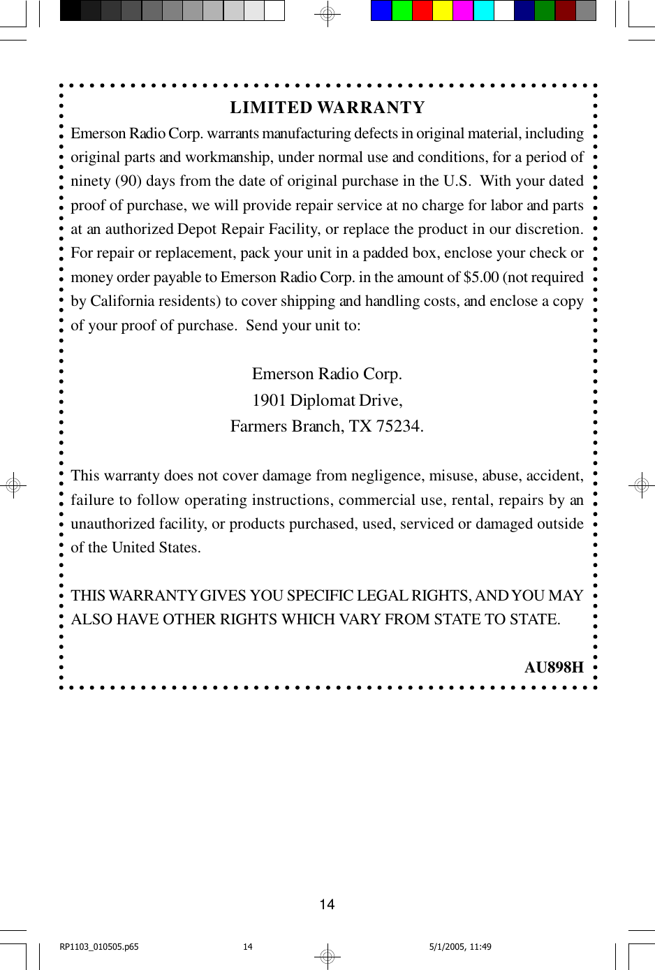 14LIMITED WARRANTYEmerson Radio Corp. warrants manufacturing defects in original material, includingoriginal parts and workmanship, under normal use and conditions, for a period ofninety (90) days from the date of original purchase in the U.S.  With your datedproof of purchase, we will provide repair service at no charge for labor and partsat an authorized Depot Repair Facility, or replace the product in our discretion.For repair or replacement, pack your unit in a padded box, enclose your check ormoney order payable to Emerson Radio Corp. in the amount of $5.00 (not requiredby California residents) to cover shipping and handling costs, and enclose a copyof your proof of purchase.  Send your unit to:Emerson Radio Corp.1901 Diplomat Drive,Farmers Branch, TX 75234.This warranty does not cover damage from negligence, misuse, abuse, accident,failure to follow operating instructions, commercial use, rental, repairs by anunauthorized facility, or products purchased, used, serviced or damaged outsideof the United States.THIS WARRANTY GIVES YOU SPECIFIC LEGAL RIGHTS, AND YOU MAYALSO HAVE OTHER RIGHTS WHICH VARY FROM STATE TO STATE.AU898HRP1103_010505.p65 5/1/2005, 11:4914