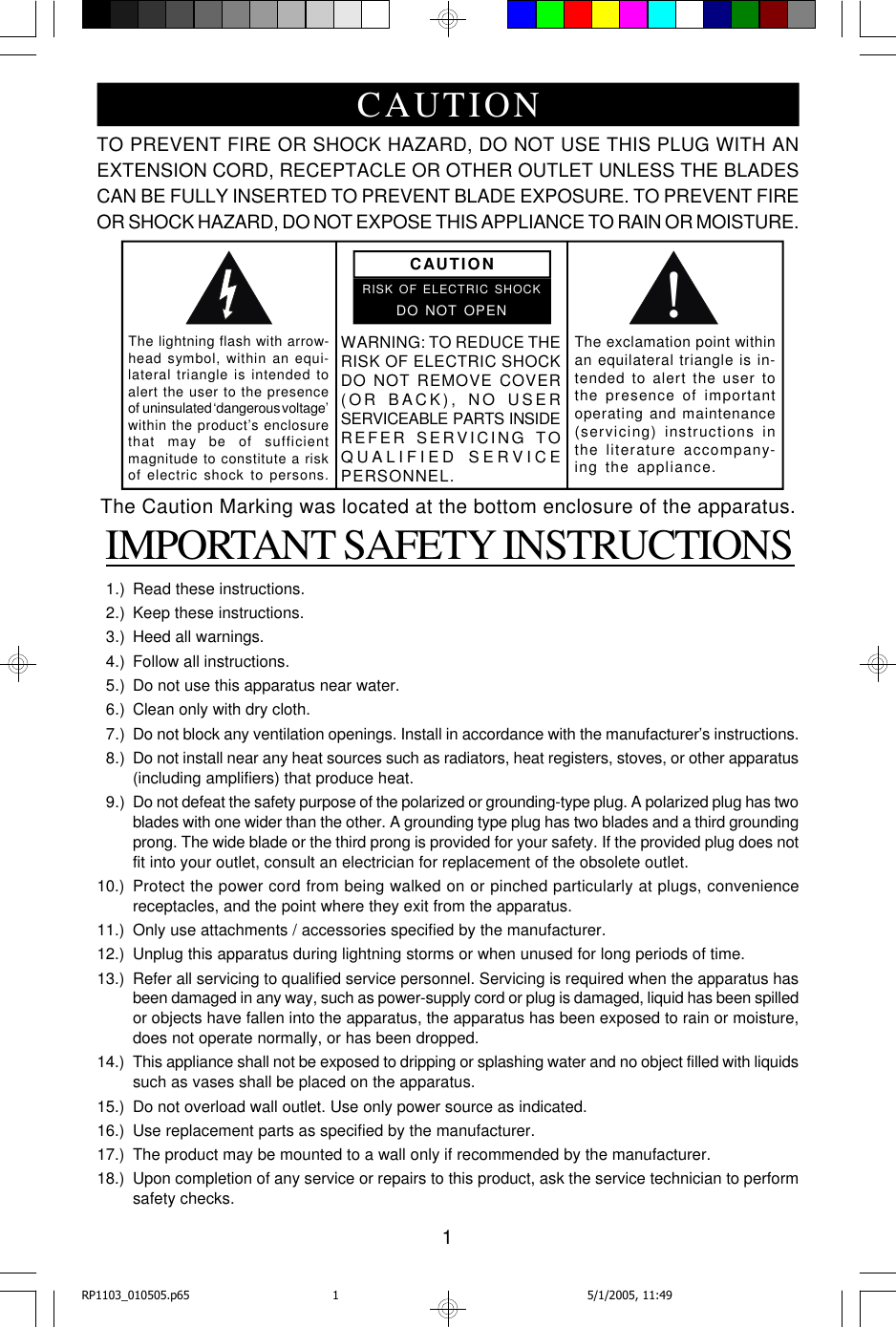 1TO PREVENT FIRE OR SHOCK HAZARD, DO NOT USE THIS PLUG WITH ANEXTENSION CORD, RECEPTACLE OR OTHER OUTLET UNLESS THE BLADESCAN BE FULLY INSERTED TO PREVENT BLADE EXPOSURE. TO PREVENT FIREOR SHOCK HAZARD, DO NOT EXPOSE THIS APPLIANCE TO RAIN OR MOISTURE. IMPORTANT SAFETY INSTRUCTIONS  1.) Read these instructions.  2.) Keep these instructions.  3.) Heed all warnings.  4.) Follow all instructions.  5.) Do not use this apparatus near water.  6.) Clean only with dry cloth.  7.) Do not block any ventilation openings. Install in accordance with the manufacturer’s instructions.  8.) Do not install near any heat sources such as radiators, heat registers, stoves, or other apparatus(including amplifiers) that produce heat.  9.) Do not defeat the safety purpose of the polarized or grounding-type plug. A polarized plug has twoblades with one wider than the other. A grounding type plug has two blades and a third groundingprong. The wide blade or the third prong is provided for your safety. If the provided plug does notfit into your outlet, consult an electrician for replacement of the obsolete outlet.10.) Protect the power cord from being walked on or pinched particularly at plugs, conveniencereceptacles, and the point where they exit from the apparatus.11.) Only use attachments / accessories specified by the manufacturer.12.) Unplug this apparatus during lightning storms or when unused for long periods of time.13.) Refer all servicing to qualified service personnel. Servicing is required when the apparatus hasbeen damaged in any way, such as power-supply cord or plug is damaged, liquid has been spilledor objects have fallen into the apparatus, the apparatus has been exposed to rain or moisture,does not operate normally, or has been dropped.14.) This appliance shall not be exposed to dripping or splashing water and no object filled with liquidssuch as vases shall be placed on the apparatus.15.) Do not overload wall outlet. Use only power source as indicated.16.) Use replacement parts as specified by the manufacturer.17.) The product may be mounted to a wall only if recommended by the manufacturer.18.) Upon completion of any service or repairs to this product, ask the service technician to performsafety checks.!CAUTIONRISK OF ELECTRIC SHOCKDO NOT OPENThe lightning flash with arrow-head symbol, within an equi-lateral triangle is intended toalert the user to the presenceof  uninsulated ‘dangerous voltage’within the product’s enclosurethat    may  be    of    sufficientmagnitude to constitute a riskof electric shock to persons.The exclamation point withinan equilateral triangle is in-tended to alert the user tothe presence of importantoperating and maintenance(servicing) instructions inthe literature accompany-ing the appliance.WARNING: TO REDUCE THERISK OF ELECTRIC SHOCKDO NOT REMOVE COVER(OR B A CK), NO US E RSERVICEABLE   PARTS   INSIDEREFER SERVICING TOQUALIFIED SERVICEPERSONNEL.CAUTIONThe Caution Marking was located at the bottom enclosure of the apparatus.RP1103_010505.p65 5/1/2005, 11:491