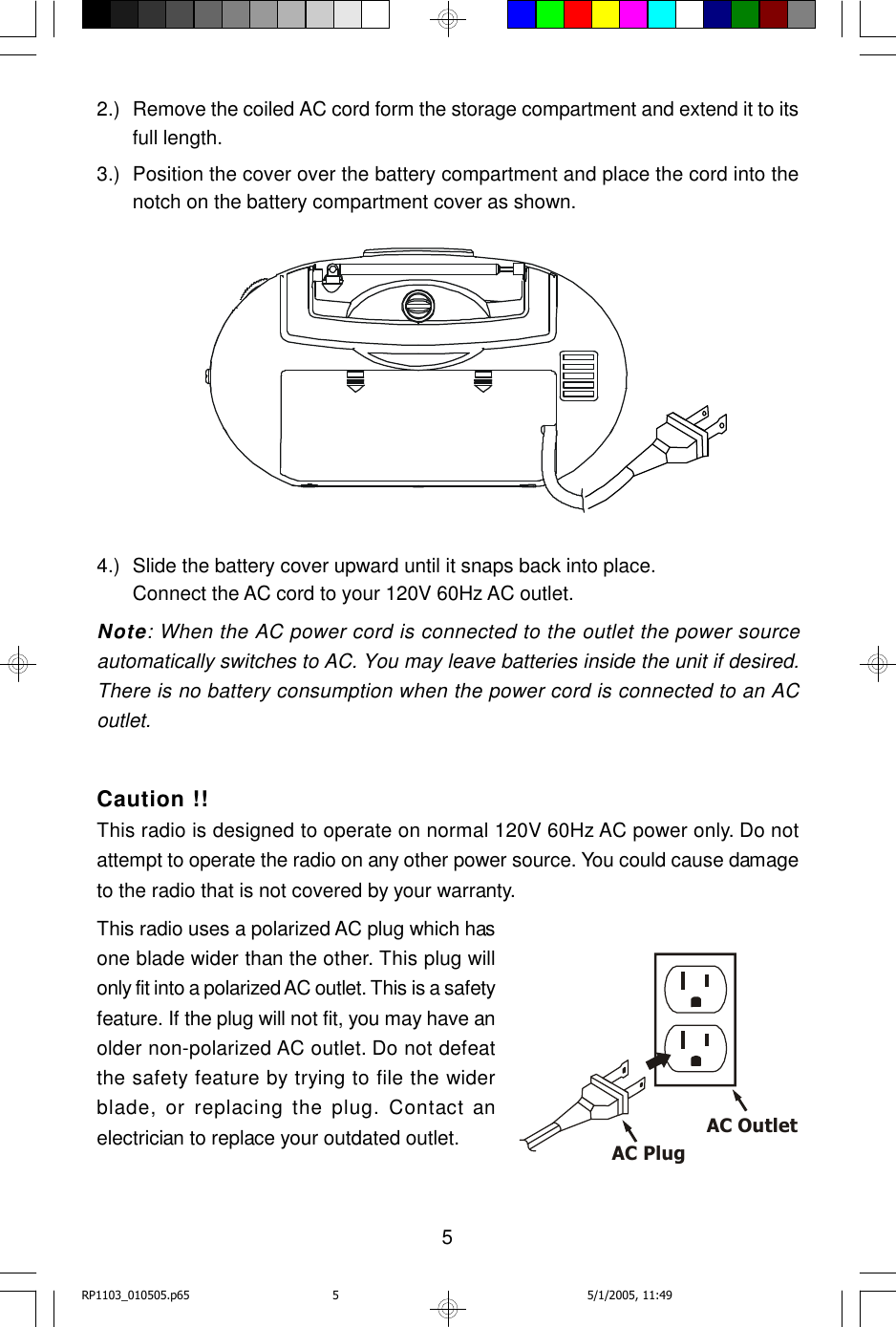 52.) Remove the coiled AC cord form the storage compartment and extend it to itsfull length.3.) Position the cover over the battery compartment and place the cord into thenotch on the battery compartment cover as shown.4.) Slide the battery cover upward until it snaps back into place.Connect the AC cord to your 120V 60Hz AC outlet.Note: When the AC power cord is connected to the outlet the power sourceautomatically switches to AC. You may leave batteries inside the unit if desired.There is no battery consumption when the power cord is connected to an ACoutlet.Caution !!This radio is designed to operate on normal 120V 60Hz AC power only. Do notattempt to operate the radio on any other power source. You could cause damageto the radio that is not covered by your warranty.This radio uses a polarized AC plug which hasone blade wider than the other. This plug willonly fit into a polarized AC outlet. This is a safetyfeature. If the plug will not fit, you may have anolder non-polarized AC outlet. Do not defeatthe safety feature by trying to file the widerblade, or replacing the plug. Contact anelectrician to replace your outdated outlet.AC Plug AC OutletRP1103_010505.p65 5/1/2005, 11:495