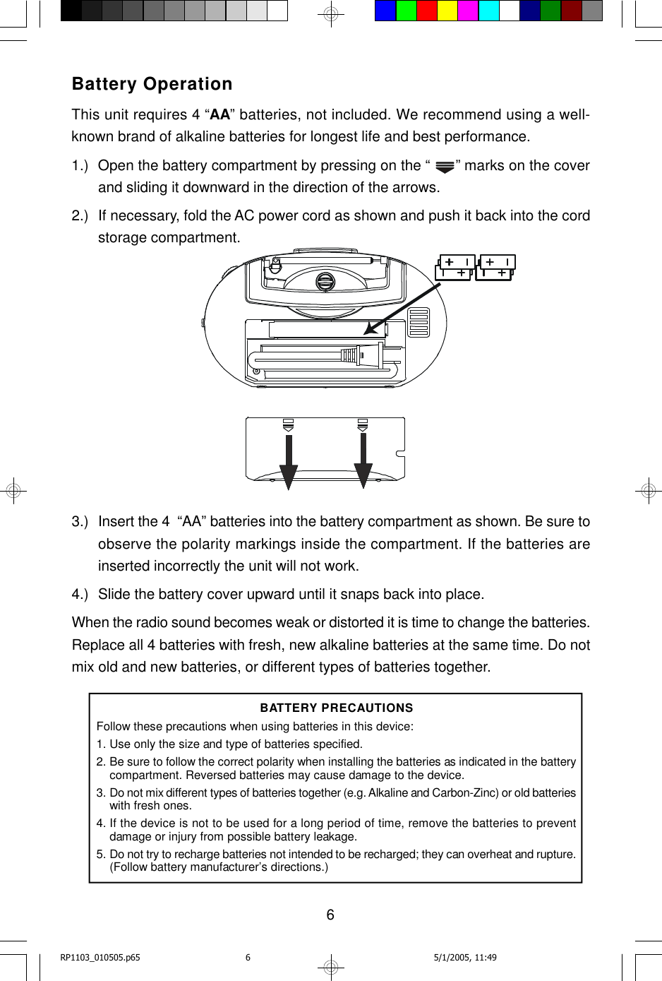 6Battery OperationThis unit requires 4 “AA” batteries, not included. We recommend using a well-known brand of alkaline batteries for longest life and best performance.1.) Open the battery compartment by pressing on the “  ” marks on the coverand sliding it downward in the direction of the arrows.2.) If necessary, fold the AC power cord as shown and push it back into the cordstorage compartment.3.) Insert the 4  “AA” batteries into the battery compartment as shown. Be sure toobserve the polarity markings inside the compartment. If the batteries areinserted incorrectly the unit will not work.4.) Slide the battery cover upward until it snaps back into place.When the radio sound becomes weak or distorted it is time to change the batteries.Replace all 4 batteries with fresh, new alkaline batteries at the same time. Do notmix old and new batteries, or different types of batteries together.BATTERY PRECAUTIONSFollow these precautions when using batteries in this device:1.Use only the size and type of batteries specified.2.Be sure to follow the correct polarity when installing the batteries as indicated in the batterycompartment. Reversed batteries may cause damage to the device.3.Do not mix different types of batteries together (e.g. Alkaline and Carbon-Zinc) or old batterieswith fresh ones.4. If the device is not to be used for a long period of time, remove the batteries to preventdamage or injury from possible battery leakage.5.Do not try to recharge batteries not intended to be recharged; they can overheat and rupture.(Follow battery manufacturer’s directions.)RP1103_010505.p65 5/1/2005, 11:496