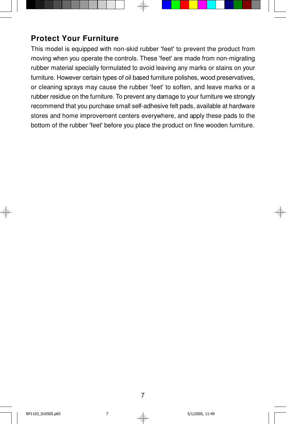7Protect Your FurnitureThis model is equipped with non-skid rubber &apos;feet&apos; to prevent the product frommoving when you operate the controls. These &apos;feet&apos; are made from non-migratingrubber material specially formulated to avoid leaving any marks or stains on yourfurniture. However certain types of oil based furniture polishes, wood preservatives,or cleaning sprays may cause the rubber &apos;feet&apos; to soften, and leave marks or arubber residue on the furniture. To prevent any damage to your furniture we stronglyrecommend that you purchase small self-adhesive felt pads, available at hardwarestores and home improvement centers everywhere, and apply these pads to thebottom of the rubber &apos;feet&apos; before you place the product on fine wooden furniture.RP1103_010505.p65 5/1/2005, 11:497