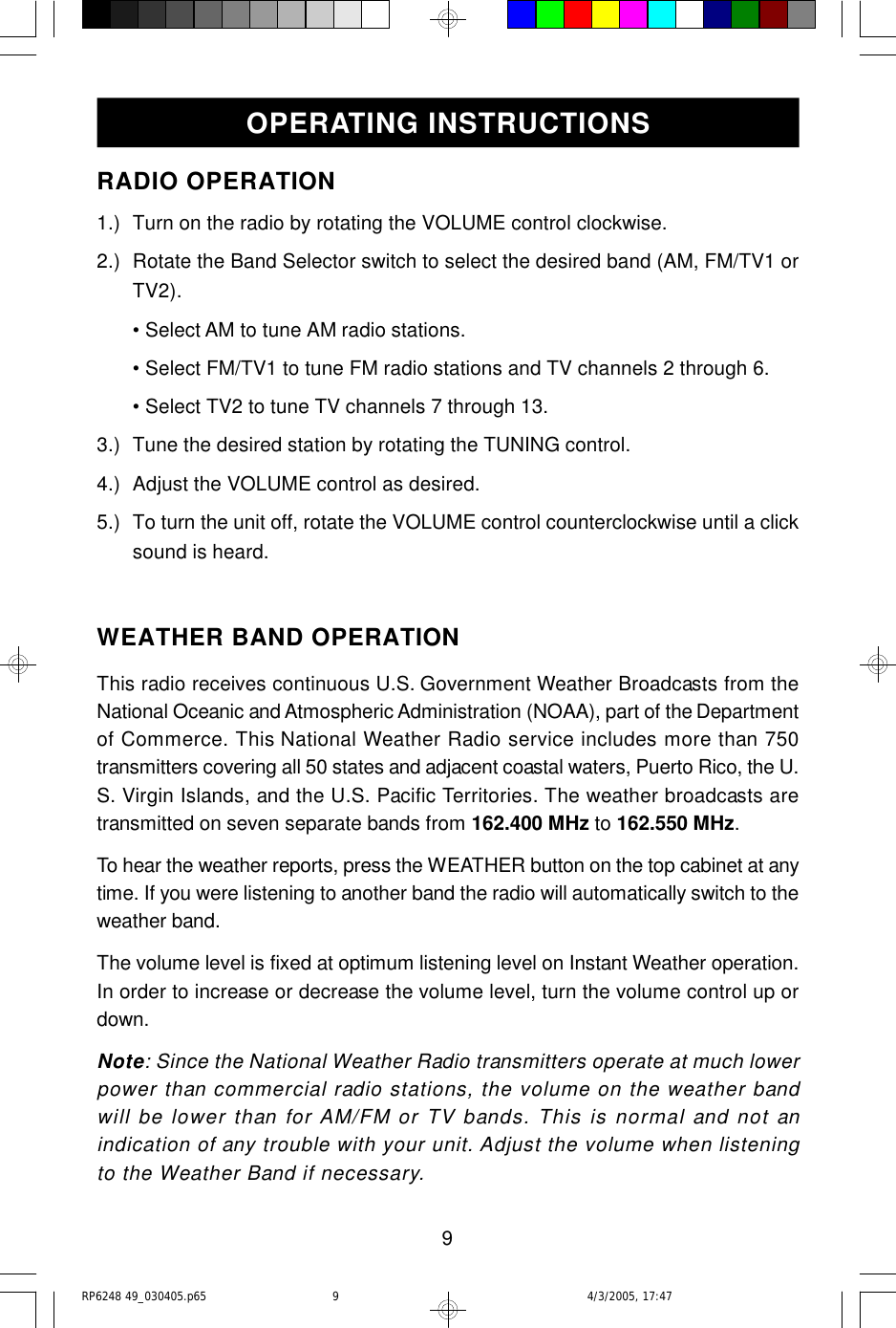 9RADIO OPERATION1.) Turn on the radio by rotating the VOLUME control clockwise.2.) Rotate the Band Selector switch to select the desired band (AM, FM/TV1 orTV2).• Select AM to tune AM radio stations.• Select FM/TV1 to tune FM radio stations and TV channels 2 through 6.• Select TV2 to tune TV channels 7 through 13.3.) Tune the desired station by rotating the TUNING control.4.) Adjust the VOLUME control as desired.5.) To turn the unit off, rotate the VOLUME control counterclockwise until a clicksound is heard.WEATHER BAND OPERATIONThis radio receives continuous U.S. Government Weather Broadcasts from theNational Oceanic and Atmospheric Administration (NOAA), part of the Departmentof Commerce. This National Weather Radio service includes more than 750transmitters covering all 50 states and adjacent coastal waters, Puerto Rico, the U.S. Virgin Islands, and the U.S. Pacific Territories. The weather broadcasts aretransmitted on seven separate bands from 162.400 MHz to 162.550 MHz.To hear the weather reports, press the WEATHER button on the top cabinet at anytime. If you were listening to another band the radio will automatically switch to theweather band.The volume level is fixed at optimum listening level on Instant Weather operation.In order to increase or decrease the volume level, turn the volume control up ordown.Note: Since the National Weather Radio transmitters operate at much lowerpower than commercial radio stations, the volume on the weather bandwill be lower than for AM/FM or TV bands. This is normal and not anindication of any trouble with your unit. Adjust the volume when listeningto the Weather Band if necessary.OPERATING INSTRUCTIONSRP6248 49_030405.p65 4/3/2005, 17:479