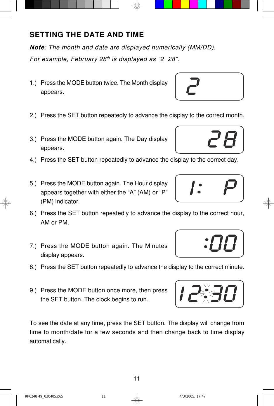 11SETTING THE DATE AND TIMENote: The month and date are displayed numerically (MM/DD).For example, February 28th is displayed as “2  28”.1.) Press the MODE button twice. The Month displayappears.2.) Press the SET button repeatedly to advance the display to the correct month.3.) Press the MODE button again. The Day displayappears.4.) Press the SET button repeatedly to advance the display to the correct day.5.) Press the MODE button again. The Hour displayappears together with either the “A” (AM) or “P”(PM) indicator.6.) Press the SET button repeatedly to advance the display to the correct hour,AM or PM.7.) Press the MODE button again. The Minutesdisplay appears.8.) Press the SET button repeatedly to advance the display to the correct minute.9.) Press the MODE button once more, then pressthe SET button. The clock begins to run.To see the date at any time, press the SET button. The display will change fromtime to month/date for a few seconds and then change back to time displayautomatically.RP6248 49_030405.p65 4/3/2005, 17:4711