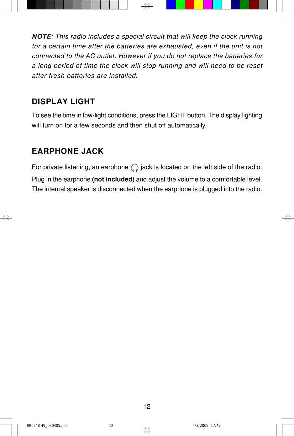 12NOTE: This radio includes a special circuit that will keep the clock runningfor a certain time after the batteries are exhausted, even if the unit is notconnected to the AC outlet. However if you do not replace the batteries fora long period of time the clock will stop running and will need to be resetafter fresh batteries are installed.DISPLAY LIGHTTo see the time in low-light conditions, press the LIGHT button. The display lightingwill turn on for a few seconds and then shut off automatically.EARPHONE JACKFor private listening, an earphone   jack is located on the left side of the radio.Plug in the earphone (not included) and adjust the volume to a comfortable level.The internal speaker is disconnected when the earphone is plugged into the radio.RP6248 49_030405.p65 4/3/2005, 17:4712
