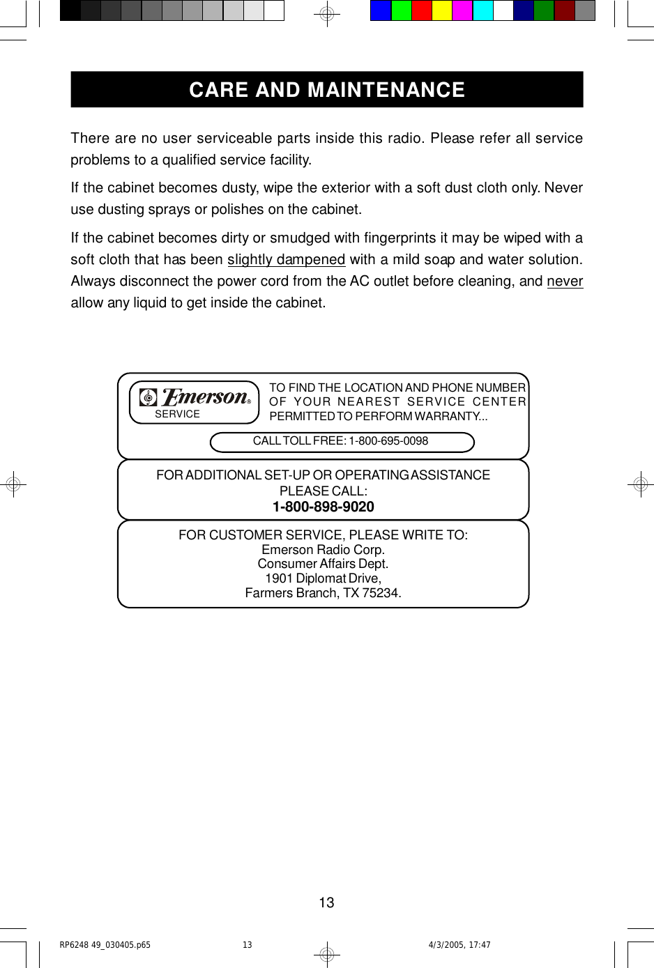 13There are no user serviceable parts inside this radio. Please refer all serviceproblems to a qualified service facility.If the cabinet becomes dusty, wipe the exterior with a soft dust cloth only. Neveruse dusting sprays or polishes on the cabinet.If the cabinet becomes dirty or smudged with fingerprints it may be wiped with asoft cloth that has been slightly dampened with a mild soap and water solution.Always disconnect the power cord from the AC outlet before cleaning, and neverallow any liquid to get inside the cabinet.FOR CUSTOMER SERVICE, PLEASE WRITE TO:Emerson Radio Corp.Consumer Affairs Dept.1901 Diplomat Drive,Farmers Branch, TX 75234.FOR ADDITIONAL SET-UP OR OPERATING ASSISTANCEPLEASE CALL:1-800-898-9020TO FIND THE LOCATION AND PHONE NUMBEROF YOUR NEAREST SERVICE CENTERPERMITTED TO PERFORM WARRANTY...CALL TOLL FREE: 1-800-695-0098SERVICECARE AND MAINTENANCERP6248 49_030405.p65 4/3/2005, 17:4713