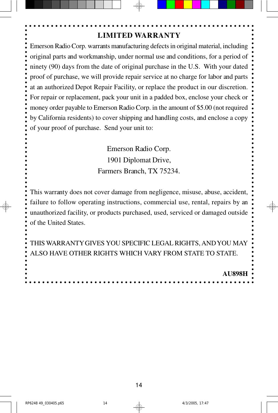 14LIMITED WARRANTYEmerson Radio Corp. warrants manufacturing defects in original material, includingoriginal parts and workmanship, under normal use and conditions, for a period ofninety (90) days from the date of original purchase in the U.S.  With your datedproof of purchase, we will provide repair service at no charge for labor and partsat an authorized Depot Repair Facility, or replace the product in our discretion.For repair or replacement, pack your unit in a padded box, enclose your check ormoney order payable to Emerson Radio Corp. in the amount of $5.00 (not requiredby California residents) to cover shipping and handling costs, and enclose a copyof your proof of purchase.  Send your unit to:Emerson Radio Corp.1901 Diplomat Drive,Farmers Branch, TX 75234.This warranty does not cover damage from negligence, misuse, abuse, accident,failure to follow operating instructions, commercial use, rental, repairs by anunauthorized facility, or products purchased, used, serviced or damaged outsideof the United States.THIS WARRANTY GIVES YOU SPECIFIC LEGAL RIGHTS, AND YOU MAYALSO HAVE OTHER RIGHTS WHICH VARY FROM STATE TO STATE.AU898HRP6248 49_030405.p65 4/3/2005, 17:4714