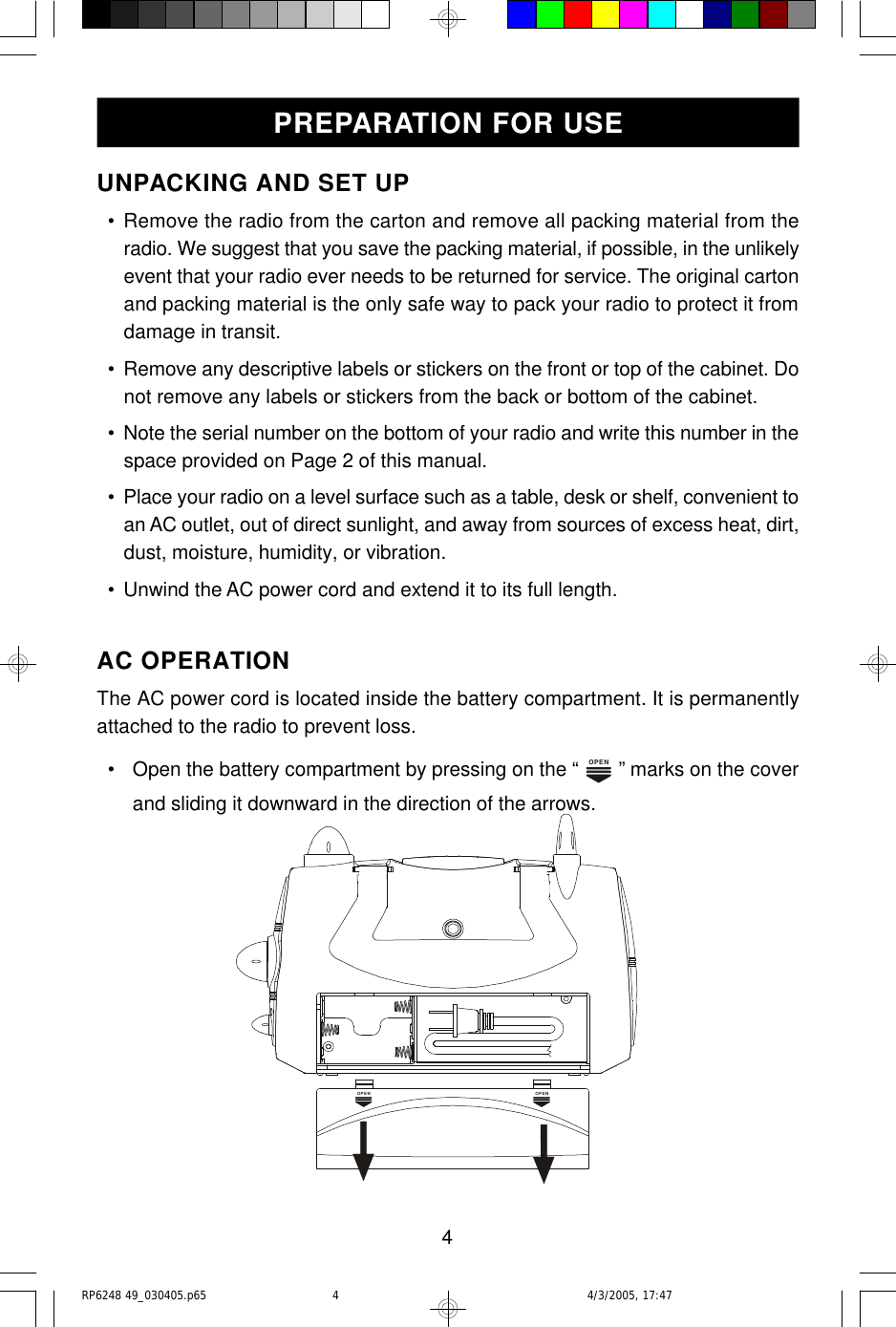4UNPACKING AND SET UP  • Remove the radio from the carton and remove all packing material from theradio. We suggest that you save the packing material, if possible, in the unlikelyevent that your radio ever needs to be returned for service. The original cartonand packing material is the only safe way to pack your radio to protect it fromdamage in transit.  • Remove any descriptive labels or stickers on the front or top of the cabinet. Donot remove any labels or stickers from the back or bottom of the cabinet.  • Note the serial number on the bottom of your radio and write this number in thespace provided on Page 2 of this manual.  • Place your radio on a level surface such as a table, desk or shelf, convenient toan AC outlet, out of direct sunlight, and away from sources of excess heat, dirt,dust, moisture, humidity, or vibration.  • Unwind the AC power cord and extend it to its full length.AC OPERATIONThe AC power cord is located inside the battery compartment. It is permanentlyattached to the radio to prevent loss.  • Open the battery compartment by pressing on the “ OPEN ” marks on the coverand sliding it downward in the direction of the arrows.PREPARATION FOR USEOPENOPENRP6248 49_030405.p65 4/3/2005, 17:474