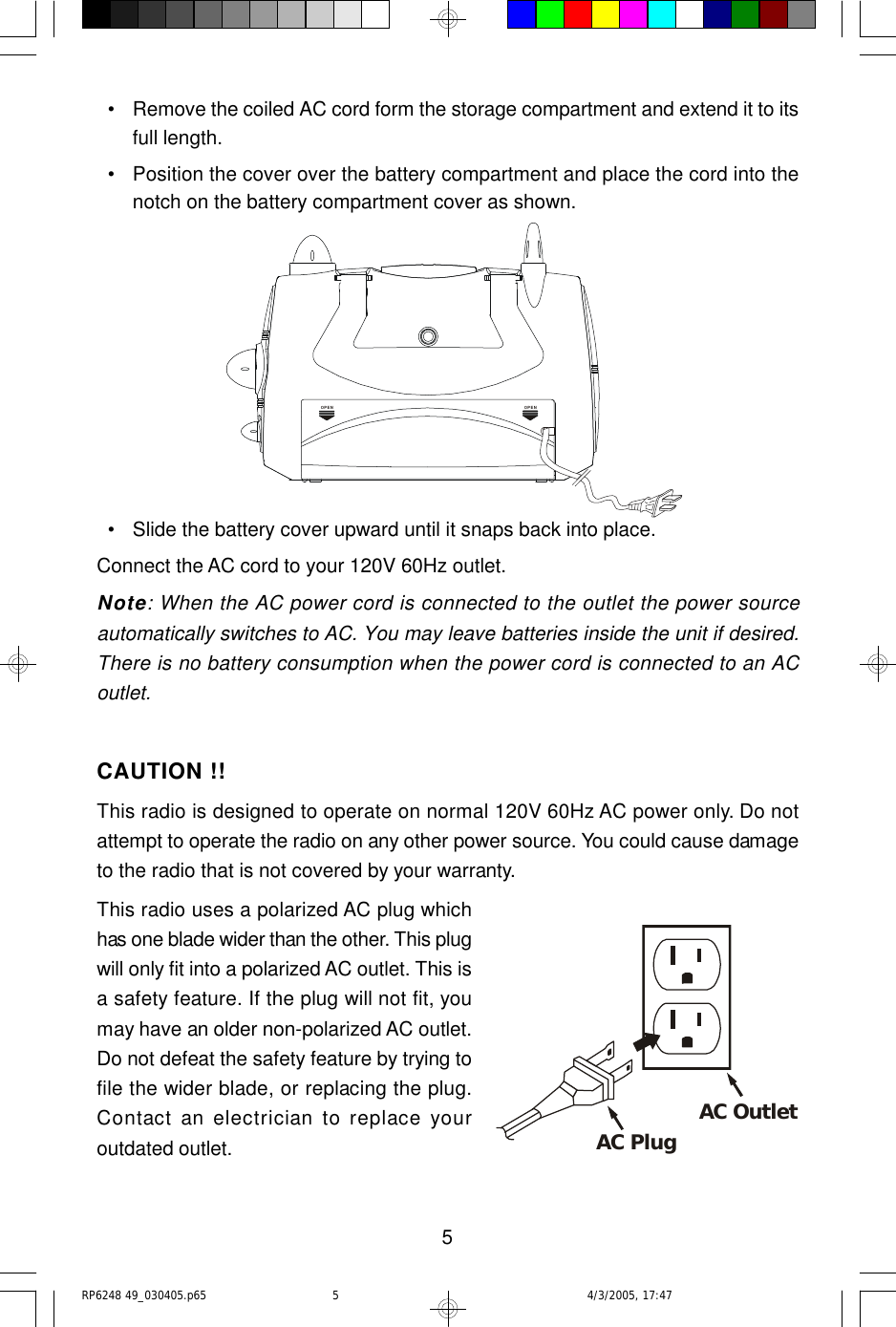 5  • Remove the coiled AC cord form the storage compartment and extend it to itsfull length.  • Position the cover over the battery compartment and place the cord into thenotch on the battery compartment cover as shown.  • Slide the battery cover upward until it snaps back into place.Connect the AC cord to your 120V 60Hz outlet.Note: When the AC power cord is connected to the outlet the power sourceautomatically switches to AC. You may leave batteries inside the unit if desired.There is no battery consumption when the power cord is connected to an ACoutlet.CAUTION !!This radio is designed to operate on normal 120V 60Hz AC power only. Do notattempt to operate the radio on any other power source. You could cause damageto the radio that is not covered by your warranty.This radio uses a polarized AC plug whichhas one blade wider than the other. This plugwill only fit into a polarized AC outlet. This isa safety feature. If the plug will not fit, youmay have an older non-polarized AC outlet.Do not defeat the safety feature by trying tofile the wider blade, or replacing the plug.Contact an electrician to replace youroutdated outlet.OPENOPENAC Plug AC OutletRP6248 49_030405.p65 4/3/2005, 17:475