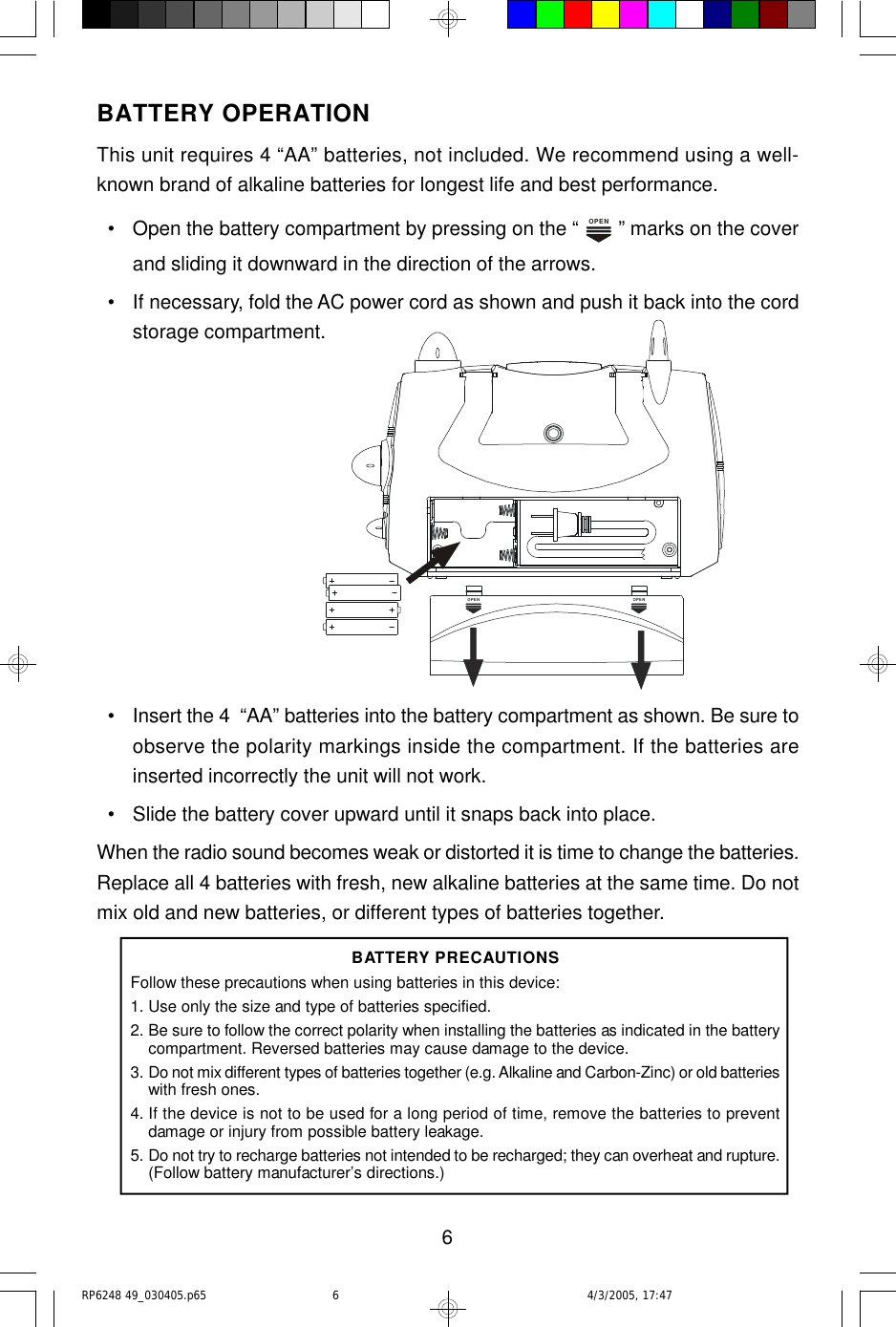 6BATTERY OPERATIONThis unit requires 4 “AA” batteries, not included. We recommend using a well-known brand of alkaline batteries for longest life and best performance.  • Open the battery compartment by pressing on the “ OPEN ” marks on the coverand sliding it downward in the direction of the arrows.  • If necessary, fold the AC power cord as shown and push it back into the cordstorage compartment.  • Insert the 4  “AA” batteries into the battery compartment as shown. Be sure toobserve the polarity markings inside the compartment. If the batteries areinserted incorrectly the unit will not work.  • Slide the battery cover upward until it snaps back into place.When the radio sound becomes weak or distorted it is time to change the batteries.Replace all 4 batteries with fresh, new alkaline batteries at the same time. Do notmix old and new batteries, or different types of batteries together.BATTERY PRECAUTIONSFollow these precautions when using batteries in this device:1.Use only the size and type of batteries specified.2.Be sure to follow the correct polarity when installing the batteries as indicated in the batterycompartment. Reversed batteries may cause damage to the device.3.Do not mix different types of batteries together (e.g. Alkaline and Carbon-Zinc) or old batterieswith fresh ones.4. If the device is not to be used for a long period of time, remove the batteries to preventdamage or injury from possible battery leakage.5.Do not try to recharge batteries not intended to be recharged; they can overheat and rupture.(Follow battery manufacturer’s directions.)OPENOPENRP6248 49_030405.p65 4/3/2005, 17:476