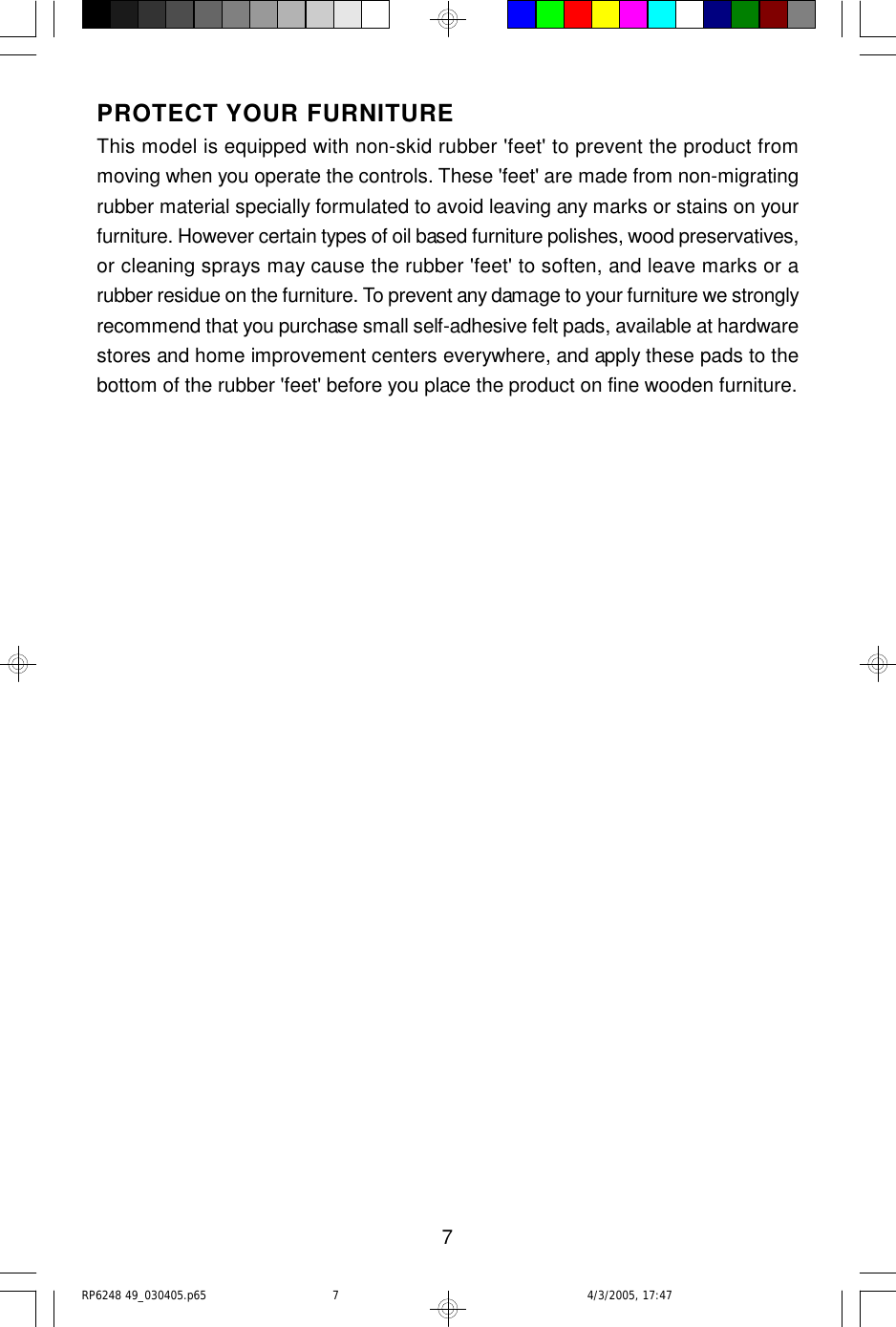 7PROTECT YOUR FURNITUREThis model is equipped with non-skid rubber &apos;feet&apos; to prevent the product frommoving when you operate the controls. These &apos;feet&apos; are made from non-migratingrubber material specially formulated to avoid leaving any marks or stains on yourfurniture. However certain types of oil based furniture polishes, wood preservatives,or cleaning sprays may cause the rubber &apos;feet&apos; to soften, and leave marks or arubber residue on the furniture. To prevent any damage to your furniture we stronglyrecommend that you purchase small self-adhesive felt pads, available at hardwarestores and home improvement centers everywhere, and apply these pads to thebottom of the rubber &apos;feet&apos; before you place the product on fine wooden furniture.RP6248 49_030405.p65 4/3/2005, 17:477