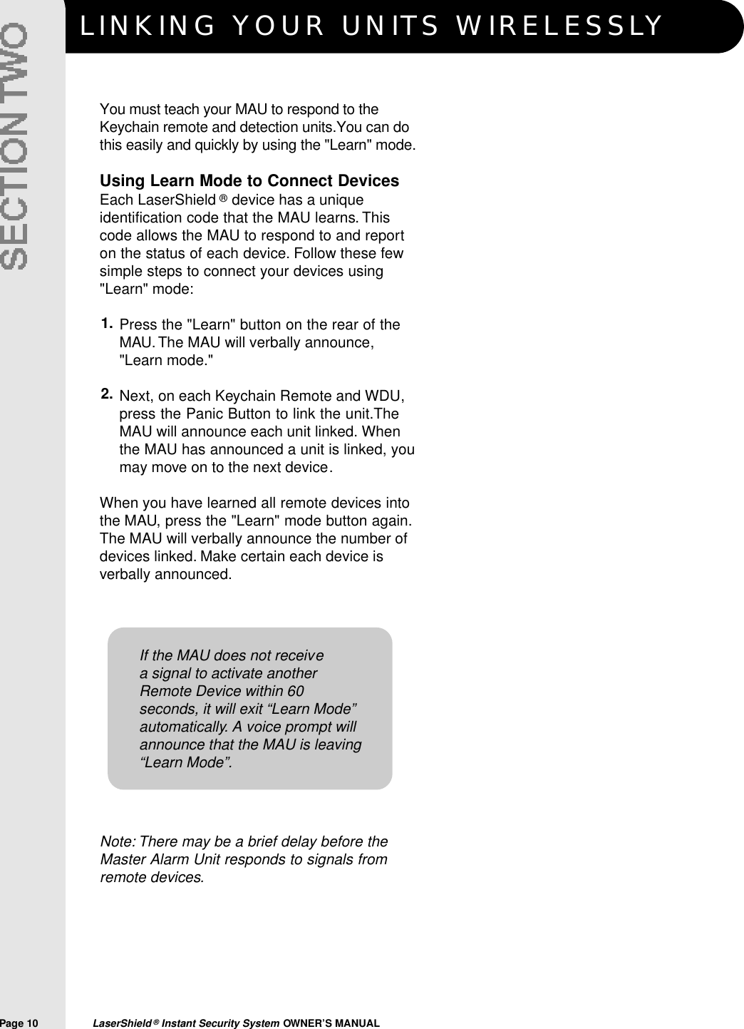 LINKING YOUR UNITS WIRELESSLYPage 10  LaserShield &reg;Instant Security System OWNER&rsquo;S MANUALYou must teach your MAU to respond to theKeychain remote and detection units.You can dothis easily and quickly by using the "Learn" mode.Using Learn Mode to Connect DevicesEach LaserShield &reg;device has a uniqueidentification code that the MAU learns. Thiscode allows the MAU to respond to and reporton the status of each device. Follow these fewsimple steps to connect your devices using"Learn" mode:Press the "Learn" button on the rear of theMAU. The MAU will verbally announce,"Learn mode."  Next, on each Keychain Remote and WDU,press the Panic Button to link the unit.TheMAU will announce each unit linked. Whenthe MAU has announced a unit is linked, youmay move on to the next device.When you have learned all remote devices intothe MAU, press the "Learn" mode button again.The MAU will verbally announce the number ofdevices linked. Make certain each device isverbally announced.Note: There may be a brief delay before theMaster Alarm Unit responds to signals fromremote devices.1.2.If the MAU does not receivea signal to activate anotherRemote Device within 60seconds, it will exit &ldquo;Learn Mode&rdquo;automatically. A voice prompt willannounce that the MAU is leaving&ldquo;Learn Mode&rdquo;.
