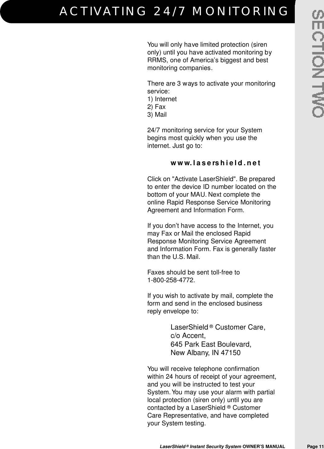 A C T I VATING 24/7 MONITORINGLaserShield &reg;Instant Security System OWNER&rsquo;S MANUAL                Page 11You will only have limited protection (sirenonly) until you have activated monitoring byRRMS, one of America&rsquo;s biggest and bestmonitoring companies.There are 3 ways to activate your monitoringservice:1) Internet2) Fax3) Mail24/7 monitoring service for your Systembegins most quickly when you use theinternet. Just go to:w w w. l a s e rs h i e l d . n e tClick on "Activate LaserShield". Be preparedto enter the device ID number located on thebottom of your MAU. Next complete theonline Rapid Response Service MonitoringAgreement and Information Form.If you don&rsquo;t have access to the Internet, youmay Fax or Mail the enclosed RapidResponse Monitoring Service Agreementand Information Form. Fax is generally fasterthan the U.S. Mail.Faxes should be sent toll-free to 1-800-258-4772.If you wish to activate by mail, complete theform and send in the enclosed businessreply envelope to:LaserShield &reg;Customer Care,c/o Accent, 645 Park East Boulevard, New Albany, IN 47150You will receive telephone confirmationwithin 24 hours of receipt of your agreement,and you will be instructed to test yourSystem. You may use your alarm with partiallocal protection (siren only) until you arecontacted by a LaserShield &reg;CustomerCare Representative, and have completedyour System testing.