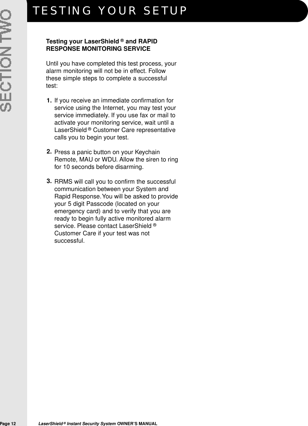 TESTING YOUR SETUPPage 12  LaserShield &reg;Instant Security System OWNER&rsquo;S MANUALTesting your LaserShield &reg;and RAPIDRESPONSE MONITORING SERVICEUntil you have completed this test process, youralarm monitoring will not be in effect. Followthese simple steps to complete a successfultest:If you receive an immediate confirmation forservice using the Internet, you may test yourservice immediately. If you use fax or mail toactivate your monitoring service, wait until aLaserShield &reg;Customer Care representativecalls you to begin your test.Press a panic button on your KeychainRemote, MAU or WDU. Allow the siren to ringfor 10 seconds before disarming.RRMS will call you to confirm the successfulcommunication between your System andRapid Response.You will be asked to provideyour 5 digit Passcode (located on youremergency card) and to verify that you areready to begin fully active monitored alarmservice. Please contact LaserShield &reg;Customer Care if your test was notsuccessful.1.2.3.