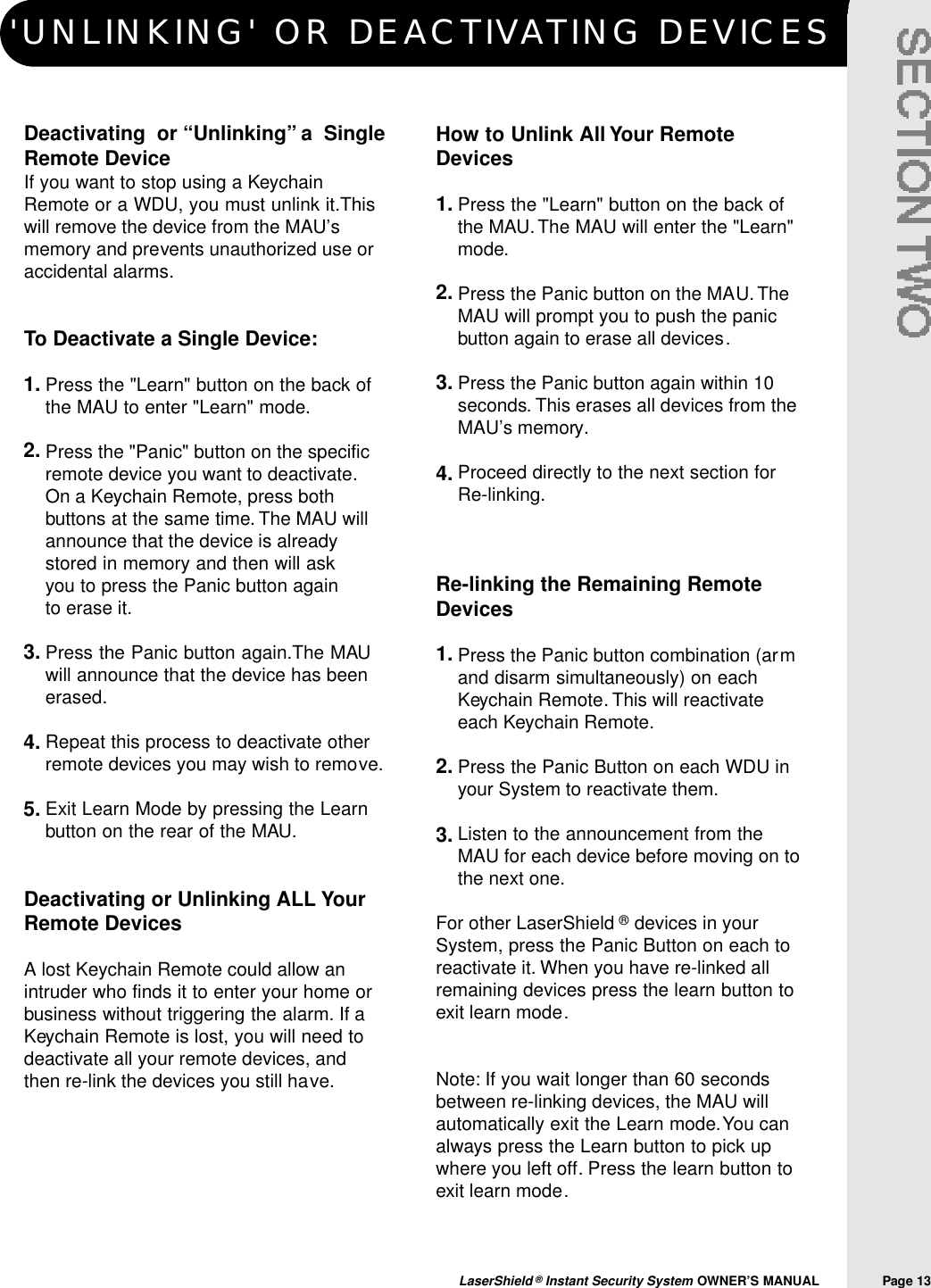 'UNLINKING' OR DEACTIVATING DEVICESLaserShield &reg;Instant Security System OWNER&rsquo;S MANUAL                Page 13Deactivating  or &ldquo;Unlinking&rdquo; a  SingleRemote DeviceIf you want to stop using a KeychainRemote or a WDU, you must unlink it.Thiswill remove the device from the MAU&rsquo;smemory and prevents unauthorized use oraccidental alarms.To Deactivate a Single Device:Press the "Learn" button on the back ofthe MAU to enter "Learn" mode.Press the "Panic" button on the specificremote device you want to deactivate.On a Keychain Remote, press bothbuttons at the same time. The MAU willannounce that the device is alreadystored in memory and then will ask you to press the Panic button again to erase it.Press the Panic button again.The MAUwill announce that the device has beenerased.Repeat this process to deactivate otherremote devices you may wish to remove.Exit Learn Mode by pressing the Learnbutton on the rear of the MAU.Deactivating or Unlinking ALL YourRemote DevicesA lost Keychain Remote could allow anintruder who finds it to enter your home orbusiness without triggering the alarm. If aKeychain Remote is lost, you will need todeactivate all your remote devices, andthen re-link the devices you still have.How to Unlink All Your RemoteDevicesPress the "Learn" button on the back ofthe MAU.The MAU will enter the "Learn"mode.Press the Panic button on the MAU.TheMAU will prompt you to push the panicbutton again to erase all devices.Press the Panic button again within 10seconds. This erases all devices from theMAU&rsquo;s memory.Proceed directly to the next section forRe-linking.Re-linking the Remaining RemoteDevicesPress the Panic button combination (armand disarm simultaneously) on eachKeychain Remote. This will reactivateeach Keychain Remote.Press the Panic Button on each WDU inyour System to reactivate them.Listen to the announcement from theMAU for each device before moving on tothe next one.For other LaserShield &reg;devices in yourSystem, press the Panic Button on each toreactivate it. When you have re-linked allremaining devices press the learn button toexit learn mode.Note: If you wait longer than 60 secondsbetween re-linking devices, the MAU willautomatically exit the Learn mode.You canalways press the Learn button to pick upwhere you left off. Press the learn button toexit learn mode.1.2.3.4.5.1.2.3.4.1.2.3.
