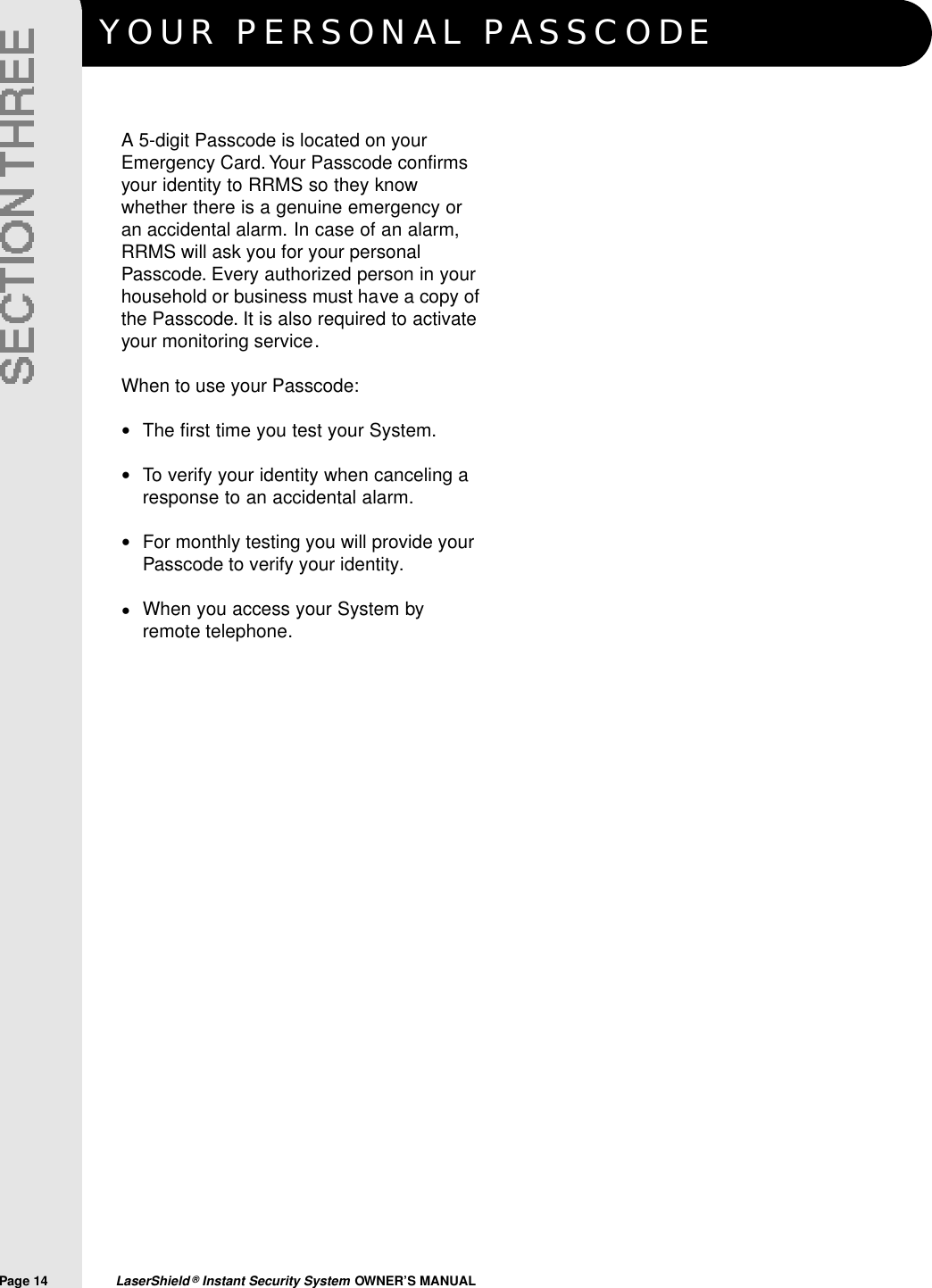 YOUR PERSONAL PA S S C O D EPage 14  LaserShield &reg;Instant Security System OWNER&rsquo;S MANUALA 5-digit Passcode is located on yourEmergency Card. Your Passcode confirmsyour identity to RRMS so they knowwhether there is a genuine emergency oran accidental alarm. In case of an alarm,RRMS will ask you for your personalPasscode. Every authorized person in yourhousehold or business must have a copy ofthe Passcode. It is also required to activateyour monitoring service.When to use your Passcode:The first time you test your System.To verify your identity when canceling aresponse to an accidental alarm.For monthly testing you will provide yourPasscode to verify your identity.When you access your System byremote telephone.&bull;&bull;&bull;&bull;