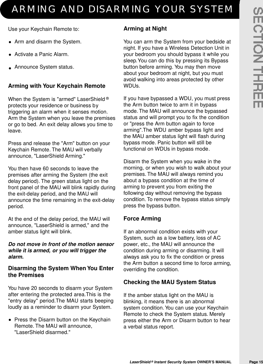 ARMING AND DISARMING YOUR SYSTEMLaserShield &reg;Instant Security System OWNER&rsquo;S MANUAL                Page 15Arming at NightYou can arm the System from your bedside atnight. If you have a Wireless Detection Unit inyour bedroom you should bypass it while yousleep.You can do this by pressing its Bypassbutton before arming. You may then moveabout your bedroom at night, but you mustavoid walking into areas protected by otherWDUs.If you have bypassed a WDU, you must pressthe Arm button twice to arm it in bypassmode. The MAU will announce the bypassedstatus and will prompt you to fix the conditionor "press the Arm button again to forcearming".The WDU amber bypass light andthe MAU amber status light will flash duringbypass mode. Panic button will still befunctional on WDUs in bypass mode.Disarm the System when you wake in themorning, or when you wish to walk about yourpremises. The MAU will always remind youabout a bypass condition at the time ofarming to prevent you from exiting thefollowing day without removing the bypasscondition. To remove the bypass status simplypress the bypass button.Force ArmingIf an abnormal condition exists with yourSystem, such as a low battery, loss of ACpower, etc., the MAU will announce thecondition during arming or disarming. It willalways ask you to fix the condition or pressthe Arm button a second time to force arming,overriding the condition.Checking the MAU System Status If the amber status light on the MAU isblinking, it means there is an abnormalsystem condition. You can use your KeychainRemote to check the System status. Merelypress either the Arm or Disarm button to heara verbal status report.Use your Keychain Remote to:Arm and disarm the System.Activate a Panic Alarm.Announce System status.Arming with Your Keychain RemoteWhen the System is "armed" LaserShield &reg;protects your residence or business bytriggering an alarm when it senses motion.Arm the System when you leave the premisesor go to bed. An exit delay allows you time toleave.Press and release the "Arm" button on yourKeychain Remote. The MAU will verballyannounce, "LaserShield Arming."You then have 60 seconds to leave thepremises after arming the System (the exitdelay period). The green status light on thefront panel of the MAU will blink rapidly duringthe exit-delay period, and the MAU willannounce the time remaining in the exit-delayperiod.At the end of the delay period, the MAU willannounce, "LaserShield is armed," and theamber status light will blink.Do not move in front of the motion sensorwhile it is armed, or you will trigger thealarm.&bull;&bull;&bull;Disarming the System When You Enterthe PremisesYou have 20 seconds to disarm your Systemafter entering the protected area.This is the"entry delay" period.The MAU starts beepingloudly as a reminder to disarm your System.Press the Disarm button on the KeychainRemote. The MAU will announce,"LaserShield disarmed."&bull;