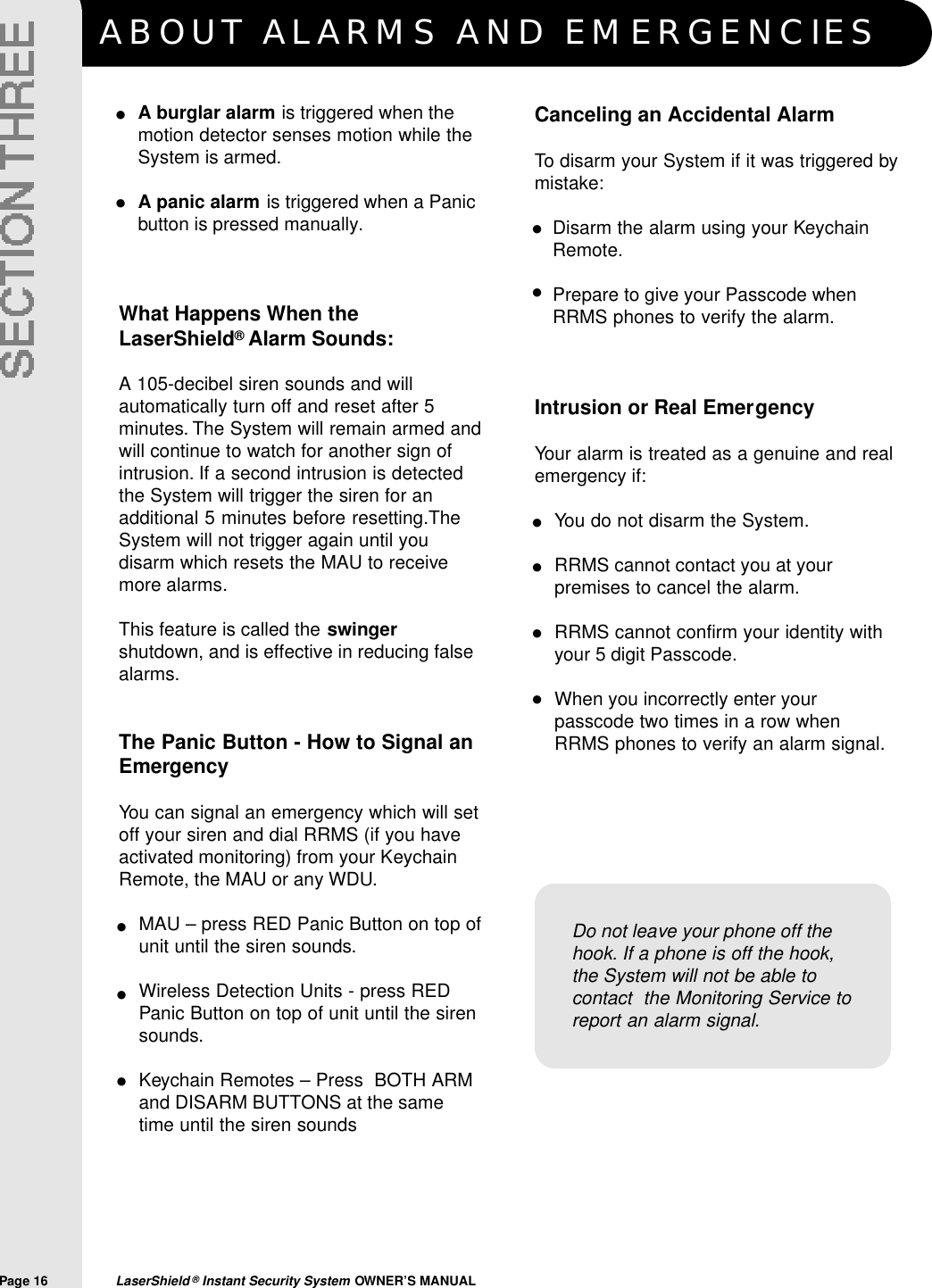 ABOUT ALARMS AND EMERGENCIESPage 16  LaserShield &reg;Instant Security System OWNER&rsquo;S MANUALA burglar alarm is triggered when themotion detector senses motion while theSystem is armed.A panic alarm is triggered when a Panicbutton is pressed manually.What Happens When theLaserShield&reg;Alarm Sounds:A 105-decibel siren sounds and willautomatically turn off and reset after 5minutes. The System will remain armed andwill continue to watch for another sign ofintrusion. If a second intrusion is detectedthe System will trigger the siren for anadditional 5 minutes before resetting.TheSystem will not trigger again until youdisarm which resets the MAU to receivemore alarms.This feature is called the swingershutdown, and is effective in reducing falsealarms.The Panic Button - How to Signal anEmergencyYou can signal an emergency which will setoff your siren and dial RRMS (if you haveactivated monitoring) from your KeychainRemote, the MAU or any WDU.MAU &ndash; press RED Panic Button on top ofunit until the siren sounds.Wireless Detection Units - press REDPanic Button on top of unit until the sirensounds.Keychain Remotes &ndash; Press  BOTH ARMand DISARM BUTTONS at the sametime until the siren sounds&bull;&bull;Do not leave your phone off thehook. If a phone is off the hook,the System will not be able tocontact  the Monitoring Service toreport an alarm signal.Canceling an Accidental AlarmTo disarm your System if it was triggered bymistake:Disarm the alarm using your KeychainRemote.Prepare to give your Passcode whenRRMS phones to verify the alarm.Intrusion or Real EmergencyYour alarm is treated as a genuine and realemergency if:You do not disarm the System.RRMS cannot contact you at yourpremises to cancel the alarm.RRMS cannot confirm your identity withyour 5 digit Passcode.When you incorrectly enter yourpasscode two times in a row whenRRMS phones to verify an alarm signal.&bull;&bull;&bull;&bull;&bull;&bull;&bull;&bull;&bull;