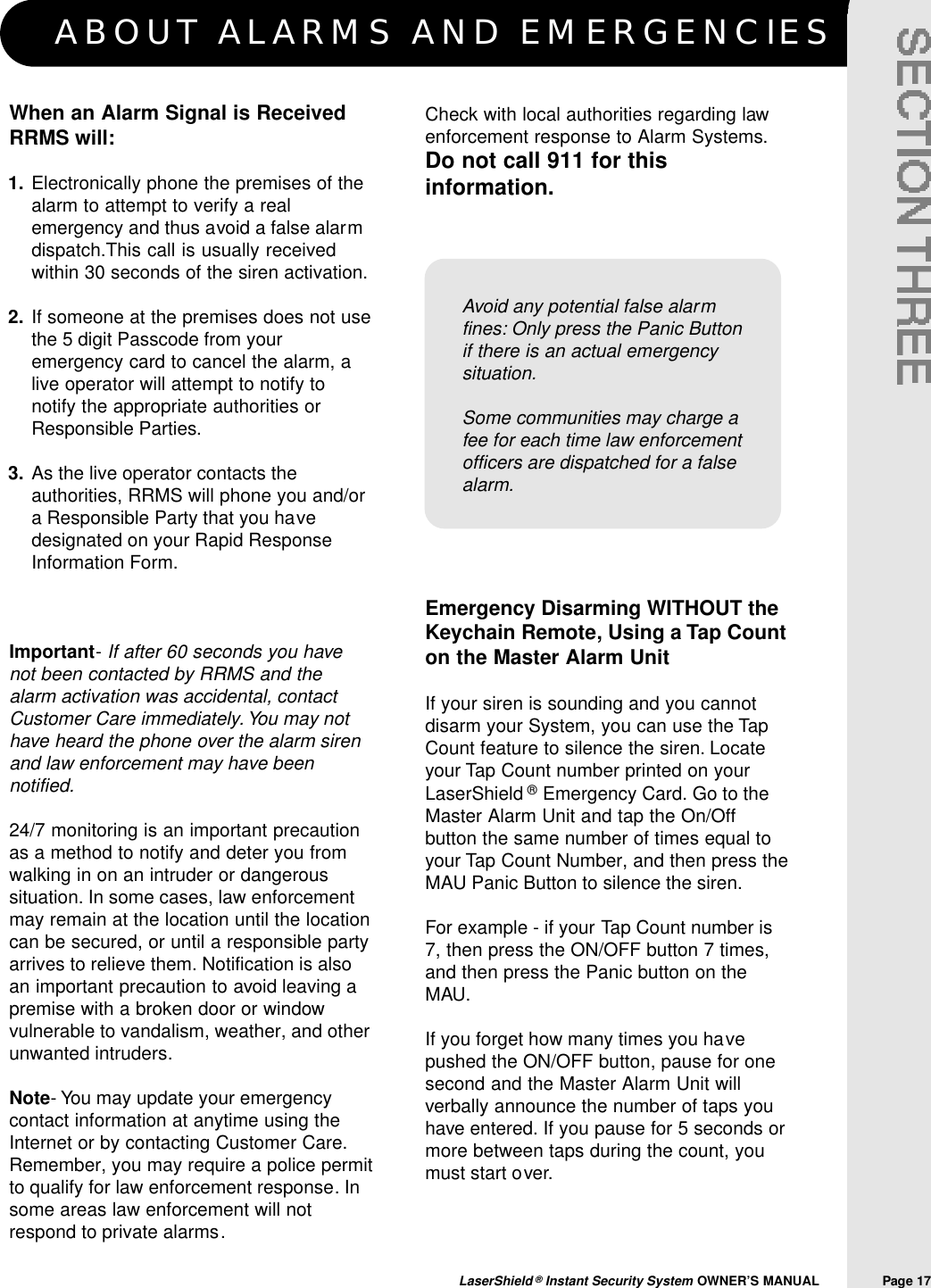 ABOUT ALARMS AND EMERGENCIESLaserShield &reg;Instant Security System OWNER&rsquo;S MANUAL                Page 17When an Alarm Signal is ReceivedRRMS will:Electronically phone the premises of thealarm to attempt to verify a realemergency and thus avoid a false alarmdispatch.This call is usually receivedwithin 30 seconds of the siren activation.If someone at the premises does not usethe 5 digit Passcode from youremergency card to cancel the alarm, alive operator will attempt to notify tonotify the appropriate authorities orResponsible Parties.As the live operator contacts theauthorities, RRMS will phone you and/ora Responsible Party that you havedesignated on your Rapid ResponseInformation Form.Important-If after 60 seconds you havenot been contacted by RRMS and thealarm activation was accidental, contactCustomer Care immediately. You may nothave heard the phone over the alarm sirenand law enforcement may have beennotified.24/7 monitoring is an important precautionas a method to notify and deter you fromwalking in on an intruder or dangeroussituation. In some cases, law enforcementmay remain at the location until the locationcan be secured, or until a responsible partyarrives to relieve them. Notification is alsoan important precaution to avoid leaving apremise with a broken door or windowvulnerable to vandalism, weather, and otherunwanted intruders.Note- You may update your emergencycontact information at anytime using theInternet or by contacting Customer Care.Remember, you may require a police permitto qualify for law enforcement response. Insome areas law enforcement will notrespond to private alarms.Check with local authorities regarding lawenforcement response to Alarm Systems.Do not call 911 for thisinformation.1.2.3.Emergency Disarming WITHOUT theKeychain Remote, Using a Tap Counton the Master Alarm UnitIf your siren is sounding and you cannotdisarm your System, you can use the TapCount feature to silence the siren. Locateyour Tap Count number printed on yourLaserShield &reg;Emergency Card. Go to theMaster Alarm Unit and tap the On/Offbutton the same number of times equal toyour Tap Count Number, and then press theMAU Panic Button to silence the siren.For example - if your Tap Count number is7, then press the ON/OFF button 7 times,and then press the Panic button on theMAU.If you forget how many times you havepushed the ON/OFF button, pause for onesecond and the Master Alarm Unit willverbally announce the number of taps youhave entered. If you pause for 5 seconds ormore between taps during the count, youmust start over.Avoid any potential false alarmfines: Only press the Panic Buttonif there is an actual emergencysituation.Some communities may charge afee for each time law enforcementofficers are dispatched for a falsealarm.