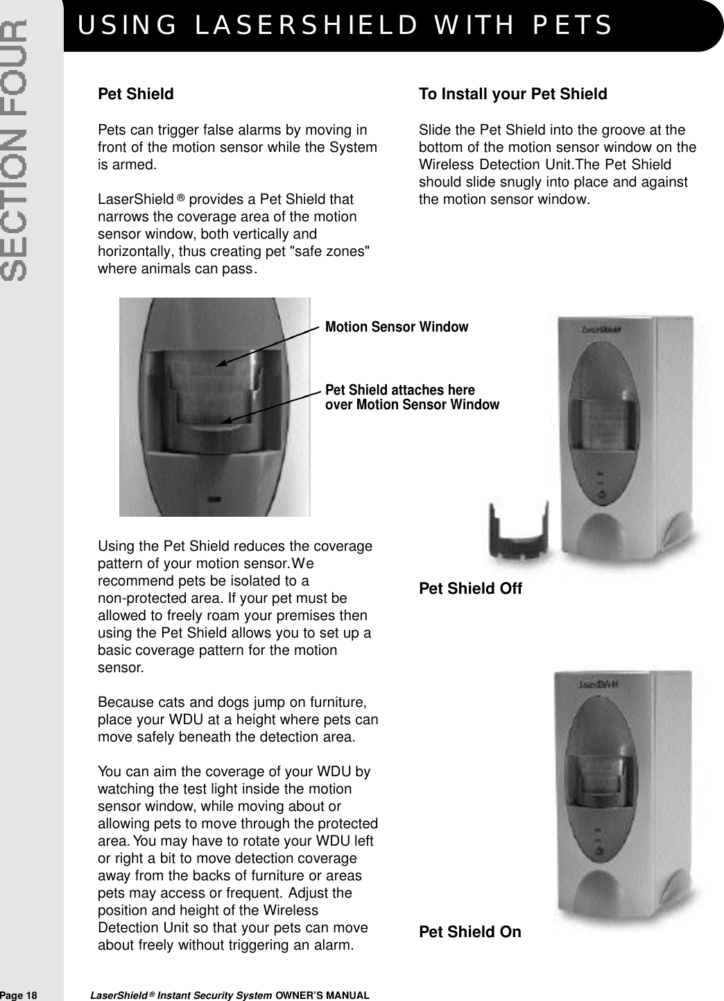 USING LASERSHIELD WITH PETSPage 18  LaserShield &reg;Instant Security System OWNER&rsquo;S MANUALPet ShieldPets can trigger false alarms by moving infront of the motion sensor while the Systemis armed.LaserShield &reg;provides a Pet Shield thatnarrows the coverage area of the motionsensor window, both vertically andhorizontally, thus creating pet "safe zones"where animals can pass.Using the Pet Shield reduces the coveragepattern of your motion sensor.Werecommend pets be isolated to a non-protected area. If your pet must beallowed to freely roam your premises thenusing the Pet Shield allows you to set up abasic coverage pattern for the motionsensor.Because cats and dogs jump on furniture,place your WDU at a height where pets canmove safely beneath the detection area.You can aim the coverage of your WDU bywatching the test light inside the motionsensor window, while moving about orallowing pets to move through the protectedarea.You may have to rotate your WDU leftor right a bit to move detection coverageaway from the backs of furniture or areaspets may access or frequent. Adjust theposition and height of the WirelessDetection Unit so that your pets can moveabout freely without triggering an alarm.To Install your Pet ShieldSlide the Pet Shield into the groove at thebottom of the motion sensor window on theWireless Detection Unit.The Pet Shieldshould slide snugly into place and againstthe motion sensor window.Pet Shield attaches hereover Motion Sensor WindowMotion Sensor WindowPet Shield OffPet Shield On