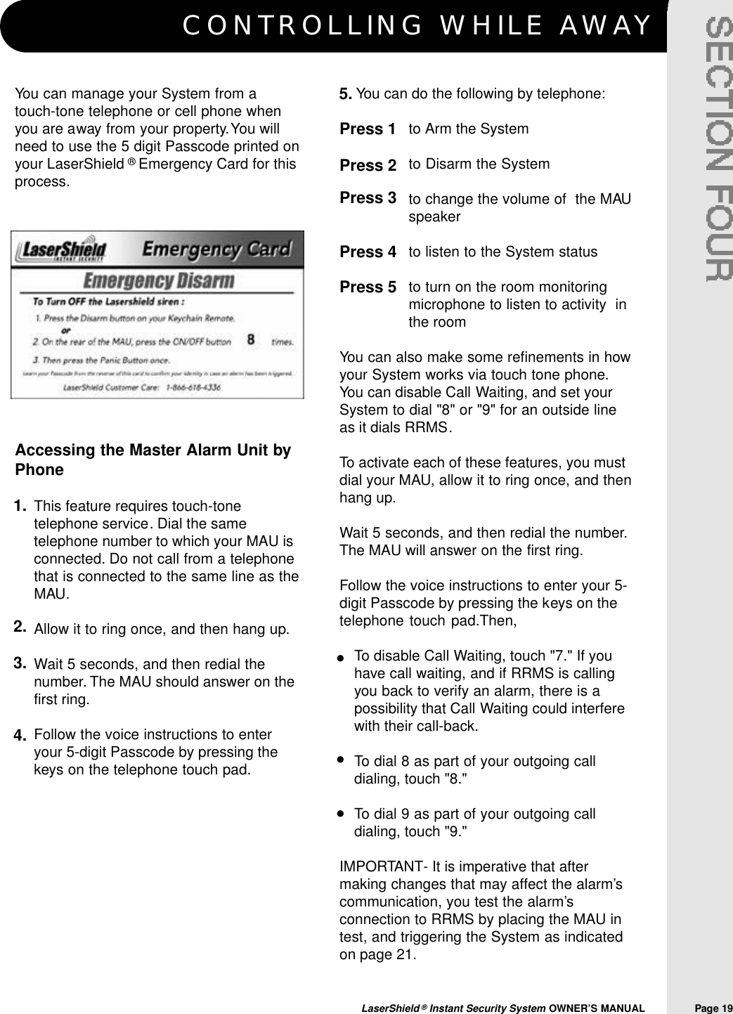 CONTROLLING WHILE AWAYLaserShield &reg;Instant Security System OWNER&rsquo;S MANUAL                Page 19You can manage your System from atouch-tone telephone or cell phone whenyou are away from your property.You willneed to use the 5 digit Passcode printed onyour LaserShield &reg;Emergency Card for thisprocess.Accessing the Master Alarm Unit byPhoneThis feature requires touch-tonetelephone service. Dial the sametelephone number to which your MAU isconnected. Do not call from a telephonethat is connected to the same line as theMAU.Allow it to ring once, and then hang up.Wait 5 seconds, and then redial thenumber. The MAU should answer on thefirst ring.Follow the voice instructions to enteryour 5-digit Passcode by pressing thekeys on the telephone touch pad.You can do the following by telephone:to Arm the Systemto Disarm the System to change the volume of  the MAUspeakerto listen to the System statusto turn on the room monitoringmicrophone to listen to activity  inthe roomYou can also make some refinements in howyour System works via touch tone phone.You can disable Call Waiting, and set yourSystem to dial "8" or "9" for an outside lineas it dials RRMS.To activate each of these features, you mustdial your MAU, allow it to ring once, and thenhang up.Wait 5 seconds, and then redial the number.The MAU will answer on the first ring.Follow the voice instructions to enter your 5-digit Passcode by pressing the keys on thetelephone touch pad.Then,To disable Call Waiting, touch "7." If youhave call waiting, and if RRMS is callingyou back to verify an alarm, there is apossibility that Call Waiting could interferewith their call-back.To dial 8 as part of your outgoing calldialing, touch "8."To dial 9 as part of your outgoing calldialing, touch "9."IMPORTANT- It is imperative that aftermaking changes that may affect the alarm&rsquo;scommunication, you test the alarm&rsquo;sconnection to RRMS by placing the MAU intest, and triggering the System as indicatedon page 21.5.1.2.3.4.Press 1 Press 2Press 3Press 4Press 5&bull;&bull;&bull;
