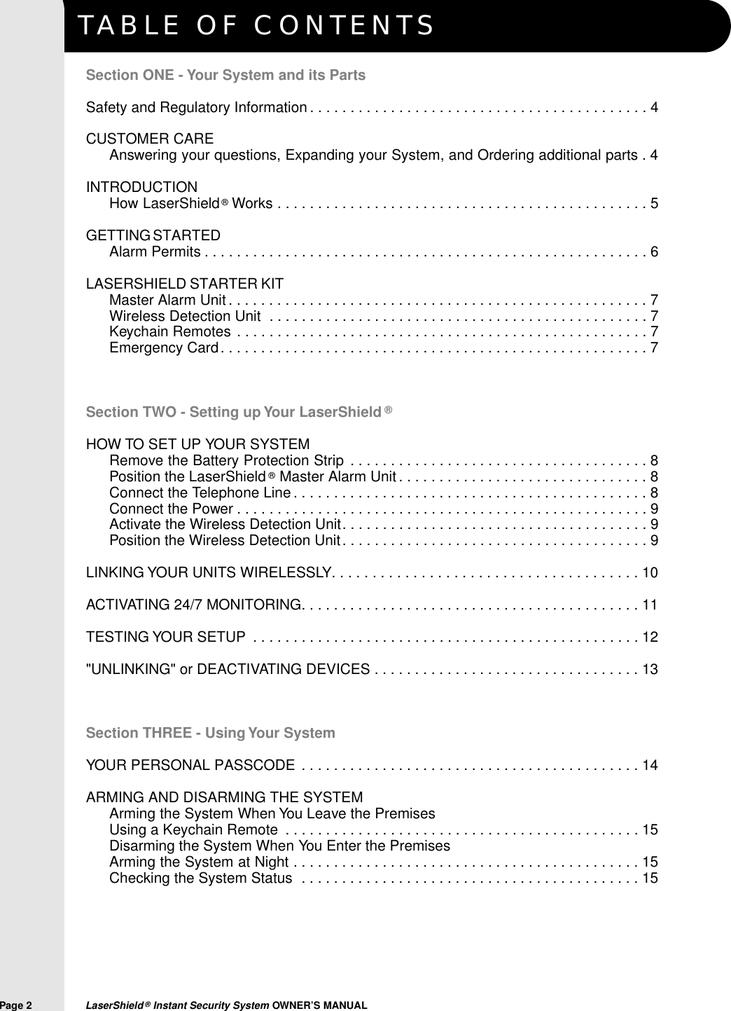 TABLE OF CONTENTSPage 2  LaserShield&reg;Instant Security System OWNER&rsquo;S MANUALSection ONE - Your System and its PartsSafety and Regulatory Information . . . . . . . . . . . . . . . . . . . . . . . . . . . . . . . . . . . . . . . . . . 4CUSTOMER CAREAnswering your questions, Expanding your System, and Ordering additional parts . 4INTRODUCTIONHow LaserShield&reg;Works . . . . . . . . . . . . . . . . . . . . . . . . . . . . . . . . . . . . . . . . . . . . . . 5GETTING STARTEDAlarm Permits . . . . . . . . . . . . . . . . . . . . . . . . . . . . . . . . . . . . . . . . . . . . . . . . . . . . . . . 6LASERSHIELD STARTER KITMaster Alarm Unit . . . . . . . . . . . . . . . . . . . . . . . . . . . . . . . . . . . . . . . . . . . . . . . . . . . . 7Wireless Detection Unit . . . . . . . . . . . . . . . . . . . . . . . . . . . . . . . . . . . . . . . . . . . . . . . 7Keychain Remotes . . . . . . . . . . . . . . . . . . . . . . . . . . . . . . . . . . . . . . . . . . . . . . . . . . . 7Emergency Card. . . . . . . . . . . . . . . . . . . . . . . . . . . . . . . . . . . . . . . . . . . . . . . . . . . . . 7Section TWO - Setting up Your LaserShield &reg;HOW TO SET UP YOUR SYSTEMRemove the Battery Protection Strip . . . . . . . . . . . . . . . . . . . . . . . . . . . . . . . . . . . . . 8Position the LaserShield &reg;Master Alarm Unit . . . . . . . . . . . . . . . . . . . . . . . . . . . . . . . 8Connect the Telephone Line . . . . . . . . . . . . . . . . . . . . . . . . . . . . . . . . . . . . . . . . . . . . 8Connect the Power . . . . . . . . . . . . . . . . . . . . . . . . . . . . . . . . . . . . . . . . . . . . . . . . . . . 9Activate the Wireless Detection Unit. . . . . . . . . . . . . . . . . . . . . . . . . . . . . . . . . . . . . . 9Position the Wireless Detection Unit. . . . . . . . . . . . . . . . . . . . . . . . . . . . . . . . . . . . . . 9LINKING YOUR UNITS WIRELESSLY. . . . . . . . . . . . . . . . . . . . . . . . . . . . . . . . . . . . . . 10ACTIVATING 24/7 MONITORING. . . . . . . . . . . . . . . . . . . . . . . . . . . . . . . . . . . . . . . . . . 11TESTING YOUR SETUP . . . . . . . . . . . . . . . . . . . . . . . . . . . . . . . . . . . . . . . . . . . . . . . . 12"UNLINKING" or DEACTIVATING DEVICES . . . . . . . . . . . . . . . . . . . . . . . . . . . . . . . . . 13Section THREE - Using Your SystemYOUR PERSONAL PASSCODE . . . . . . . . . . . . . . . . . . . . . . . . . . . . . . . . . . . . . . . . . . 14ARMING AND DISARMING THE SYSTEMArming the System When You Leave the Premises Using a Keychain Remote . . . . . . . . . . . . . . . . . . . . . . . . . . . . . . . . . . . . . . . . . . . . 15Disarming the System When You Enter the PremisesArming the System at Night . . . . . . . . . . . . . . . . . . . . . . . . . . . . . . . . . . . . . . . . . . . 15Checking the System Status . . . . . . . . . . . . . . . . . . . . . . . . . . . . . . . . . . . . . . . . . . 15