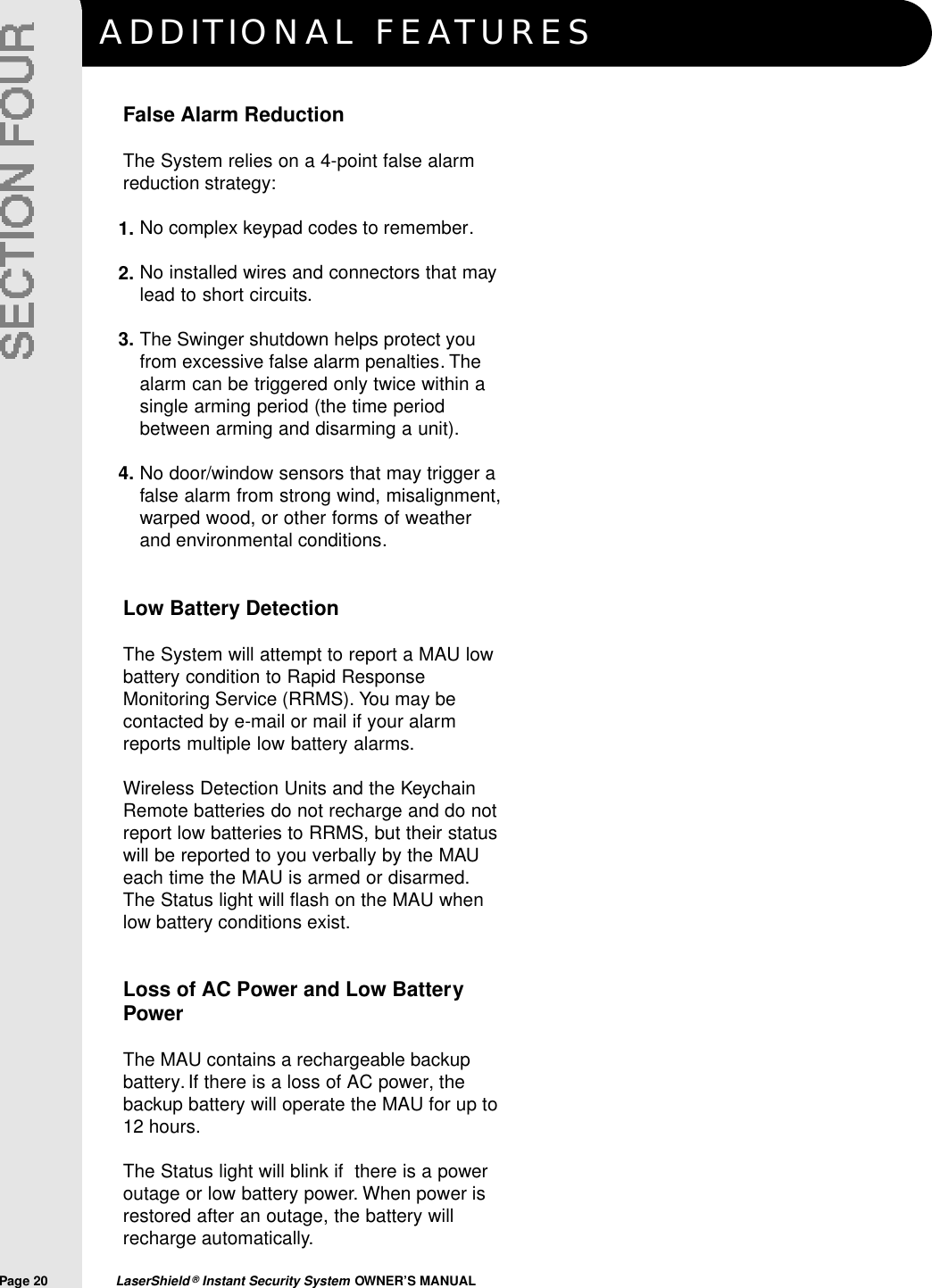 ADDITIONAL FEAT U R E SPage 20  LaserShield &reg;Instant Security System OWNER&rsquo;S MANUALFalse Alarm ReductionThe System relies on a 4-point false alarmreduction strategy:No complex keypad codes to remember.No installed wires and connectors that maylead to short circuits.The Swinger shutdown helps protect youfrom excessive false alarm penalties. Thealarm can be triggered only twice within asingle arming period (the time periodbetween arming and disarming a unit).No door/window sensors that may trigger afalse alarm from strong wind, misalignment,warped wood, or other forms of weatherand environmental conditions.Low Battery DetectionThe System will attempt to report a MAU lowbattery condition to Rapid ResponseMonitoring Service (RRMS). You may becontacted by e-mail or mail if your alarmreports multiple low battery alarms.Wireless Detection Units and the KeychainRemote batteries do not recharge and do notreport low batteries to RRMS, but their statuswill be reported to you verbally by the MAUeach time the MAU is armed or disarmed.The Status light will flash on the MAU whenlow battery conditions exist.Loss of AC Power and Low BatteryPowerThe MAU contains a rechargeable backupbattery. If there is a loss of AC power, thebackup battery will operate the MAU for up to12 hours.The Status light will blink if  there is a poweroutage or low battery power. When power isrestored after an outage, the battery willrecharge automatically.1.2.3.4.