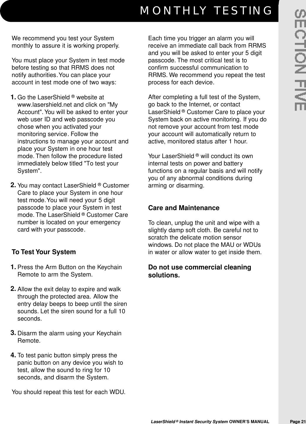 M O N T H LY TESTINGLaserShield &reg;Instant Security System OWNER&rsquo;S MANUAL                Page 21We recommend you test your Systemmonthly to assure it is working properly.You must place your System in test modebefore testing so that RRMS does notnotify authorities.You can place youraccount in test mode one of two ways:Go the LaserShield &reg;website atwww.lasershield.net and click on "MyAccount".You will be asked to enter yourweb user ID and web passcode youchose when you activated yourmonitoring service. Follow theinstructions to manage your account andplace your System in one hour testmode. Then follow the procedure listedimmediately below titled "To test yourSystem".You may contact LaserShield &reg;CustomerCare to place your System in one hourtest mode.You will need your 5 digitpasscode to place your System in testmode. The LaserShield &reg;Customer Carenumber is located on your emergencycard with your passcode.To Test Your SystemPress the Arm Button on the KeychainRemote to arm the System.Allow the exit delay to expire and walkthrough the protected area. Allow theentry delay beeps to beep until the sirensounds. Let the siren sound for a full 10seconds.Disarm the alarm using your KeychainRemote.To test panic button simply press thepanic button on any device you wish totest, allow the sound to ring for 10seconds, and disarm the System.You should repeat this test for each WDU.Each time you trigger an alarm you willreceive an immediate call back from RRMSand you will be asked to enter your 5 digitpasscode. The most critical test is toconfirm successful communication toRRMS. We recommend you repeat the testprocess for each device.After completing a full test of the System,go back to the Internet, or contactLaserShield &reg;Customer Care to place yourSystem back on active monitoring. If you donot remove your account from test modeyour account will automatically return toactive, monitored status after 1 hour.Your LaserShield &reg;will conduct its owninternal tests on power and batteryfunctions on a regular basis and will notifyyou of any abnormal conditions duringarming or disarming.Care and MaintenanceTo clean, unplug the unit and wipe with aslightly damp soft cloth. Be careful not toscratch the delicate motion sensorwindows. Do not place the MAU or WDUsin water or allow water to get inside them.Do not use commercial cleaningsolutions.1.2.1.2.3.4.