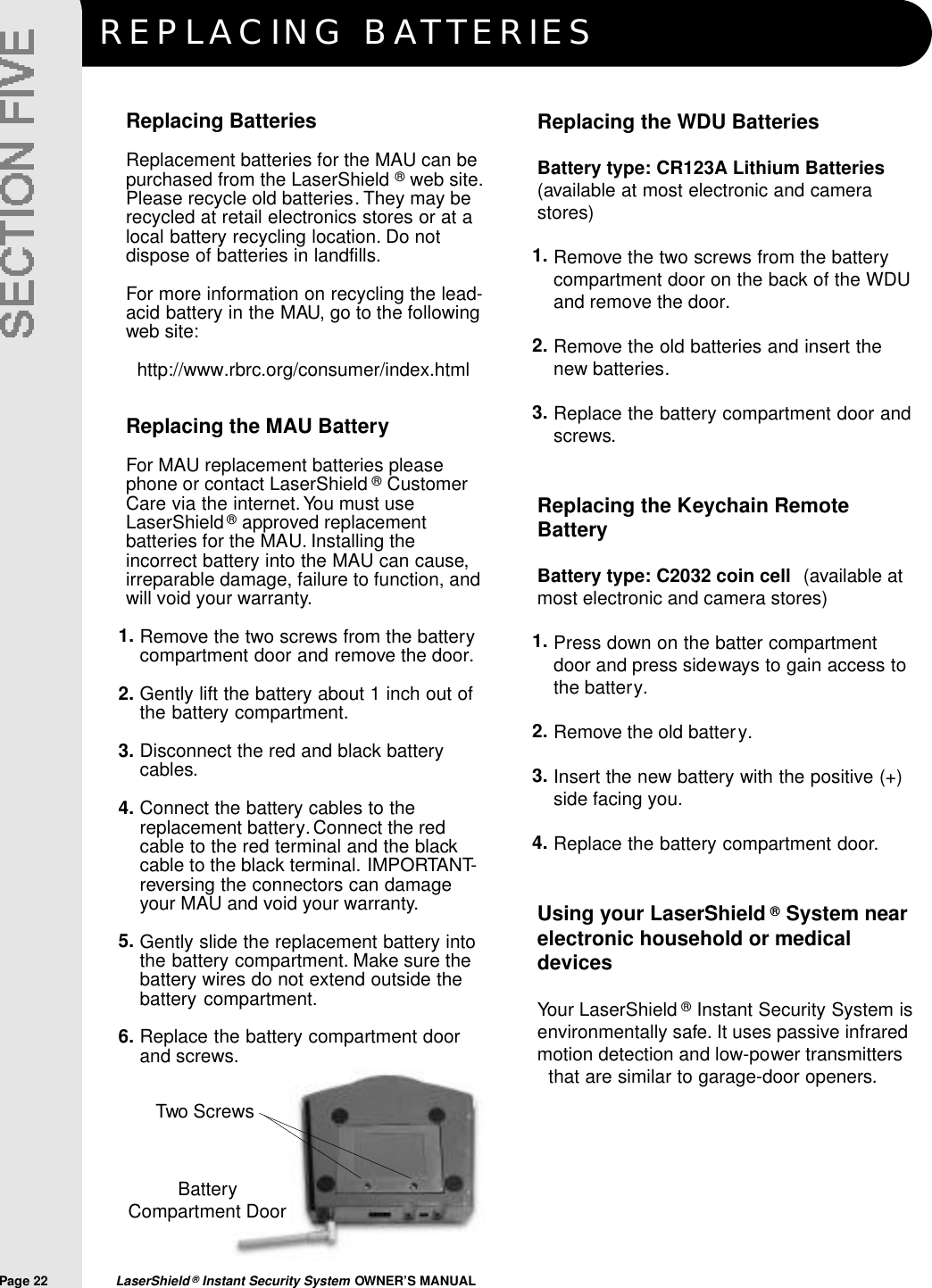 REPLACING BAT T E R I E SPage 22  LaserShield &reg;Instant Security System OWNER&rsquo;S MANUALReplacing the WDU BatteriesBattery type: CR123A Lithium Batteries(available at most electronic and camerastores)Remove the two screws from the batterycompartment door on the back of the WDUand remove the door.Remove the old batteries and insert thenew batteries.Replace the battery compartment door andscrews.Replacing the Keychain RemoteBatteryBattery type: C2032 coin cell (available atmost electronic and camera stores)Press down on the batter compartmentdoor and press sideways to gain access tothe battery.Remove the old battery.Insert the new battery with the positive (+)side facing you.Replace the battery compartment door.Using your LaserShield &reg;System nearelectronic household or medicaldevicesYour LaserShield &reg;Instant Security System isenvironmentally safe. It uses passive infraredmotion detection and low-power transmittersthat are similar to garage-door openers.Replacing BatteriesReplacement batteries for the MAU can bepurchased from the LaserShield &reg;web site.Please recycle old batteries. They may berecycled at retail electronics stores or at alocal battery recycling location. Do notdispose of batteries in landfills.For more information on recycling the lead-acid battery in the MAU, go to the followingweb site:http://www.rbrc.org/consumer/index.htmlReplacing the MAU BatteryFor MAU replacement batteries pleasephone or contact LaserShield &reg;CustomerCare via the internet. You must useLaserShield&reg;approved replacementbatteries for the MAU. Installing theincorrect battery into the MAU can cause,irreparable damage, failure to function, andwill void your warranty.Remove the two screws from the batterycompartment door and remove the door.Gently lift the battery about 1 inch out ofthe battery compartment.Disconnect the red and black batterycables.Connect the battery cables to thereplacement battery.Connect the redcable to the red terminal and the blackcable to the black terminal. IMPORTANT-reversing the connectors can damageyour MAU and void your warranty.Gently slide the replacement battery intothe battery compartment. Make sure thebattery wires do not extend outside thebattery compartment.Replace the battery compartment doorand screws.1.2.3.4.1.2.3.4.5.6.1.2.3.BatteryCompartment DoorTwo Screws