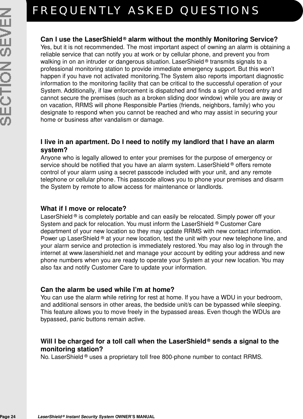 F R E Q U E N T LY ASKED QUESTIONSPage 24  LaserShield &reg;Instant Security System OWNER&rsquo;S MANUALCan I use the LaserShield&reg;alarm without the monthly Monitoring Service?Yes, but it is not recommended. The most important aspect of owning an alarm is obtaining areliable service that can notify you at work or by cellular phone, and prevent you fromwalking in on an intruder or dangerous situation. LaserShield &reg;transmits signals to aprofessional monitoring station to provide immediate emergency support. But this won&rsquo;thappen if you have not activated monitoring.The System also reports important diagnosticinformation to the monitoring facility that can be critical to the successful operation of yourSystem. Additionally, if law enforcement is dispatched and finds a sign of forced entry andcannot secure the premises (such as a broken sliding door window) while you are away oron vacation, RRMS will phone Responsible Parties (friends, neighbors, family) who youdesignate to respond when you cannot be reached and who may assist in securing yourhome or business after vandalism or damage.I live in an apartment. Do I need to notify my landlord that I have an alarmsystem?Anyone who is legally allowed to enter your premises for the purpose of emergency orservice should be notified that you have an alarm system. LaserShield &reg;offers remotecontrol of your alarm using a secret passcode included with your unit, and any remotetelephone or cellular phone. This passcode allows you to phone your premises and disarmthe System by remote to allow access for maintenance or landlords.What if I move or relocate?LaserShield &reg;is completely portable and can easily be relocated. Simply power off yourSystem and pack for relocation. You must inform the LaserShield &reg;Customer Caredepartment of your new location so they may update RRMS with new contact information.Power up LaserShield &reg;at your new location, test the unit with your new telephone line, andyour alarm service and protection is immediately restored.You may also log in through theinternet at www.lasershield.net and manage your account by editing your address and newphone numbers when you are ready to operate your System at your new location.You mayalso fax and notify Customer Care to update your information.Can the alarm be used while I&rsquo;m at home?You can use the alarm while retiring for rest at home. If you have a WDU in your bedroom,and additional sensors in other areas, the bedside unit/s can be bypassed while sleeping.This feature allows you to move freely in the bypassed areas. Even though the WDUs arebypassed, panic buttons remain active.Will I be charged for a toll call when the LaserShield&reg;sends a signal to themonitoring station?No. LaserShield &reg;uses a proprietary toll free 800-phone number to contact RRMS.