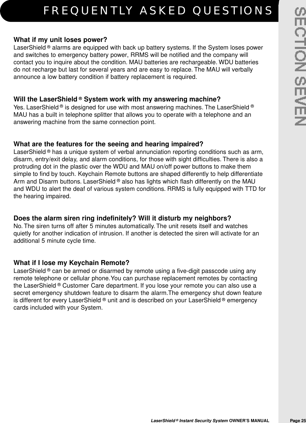 F R E Q U E N T LY ASKED QUESTIONSLaserShield &reg;Instant Security System OWNER&rsquo;S MANUAL                Page 25What if my unit loses power?LaserShield &reg;alarms are equipped with back up battery systems. If the System loses powerand switches to emergency battery power, RRMS will be notified and the company willcontact you to inquire about the condition. MAU batteries are rechargeable. WDU batteriesdo not recharge but last for several years and are easy to replace. The MAU will verballyannounce a low battery condition if battery replacement is required.Will the LaserShield &reg;System work with my answering machine?Yes. LaserShield &reg;is designed for use with most answering machines. The LaserShield &reg;MAU has a built in telephone splitter that allows you to operate with a telephone and ananswering machine from the same connection point.What are the features for the seeing and hearing impaired?LaserShield &reg;has a unique system of verbal annunciation reporting conditions such as arm,disarm, entry/exit delay, and alarm conditions, for those with sight difficulties. There is also aprotruding dot in the plastic over the WDU and MAU on/off power buttons to make themsimple to find by touch. Keychain Remote buttons are shaped differently to help differentiateArm and Disarm buttons. LaserShield &reg;also has lights which flash differently on the MAUand WDU to alert the deaf of various system conditions. RRMS is fully equipped with TTD forthe hearing impaired.Does the alarm siren ring indefinitely? Will it disturb my neighbors?No. The siren turns off after 5 minutes automatically. The unit resets itself and watchesquietly for another indication of intrusion. If another is detected the siren will activate for anadditional 5 minute cycle time.What if I lose my Keychain Remote?LaserShield &reg;can be armed or disarmed by remote using a five-digit passcode using anyremote telephone or cellular phone.You can purchase replacement remotes by contactingthe LaserShield &reg;Customer Care department. If you lose your remote you can also use asecret emergency shutdown feature to disarm the alarm.The emergency shut down featureis different for every LaserShield &reg;unit and is described on your LaserShield &reg;emergencycards included with your System.