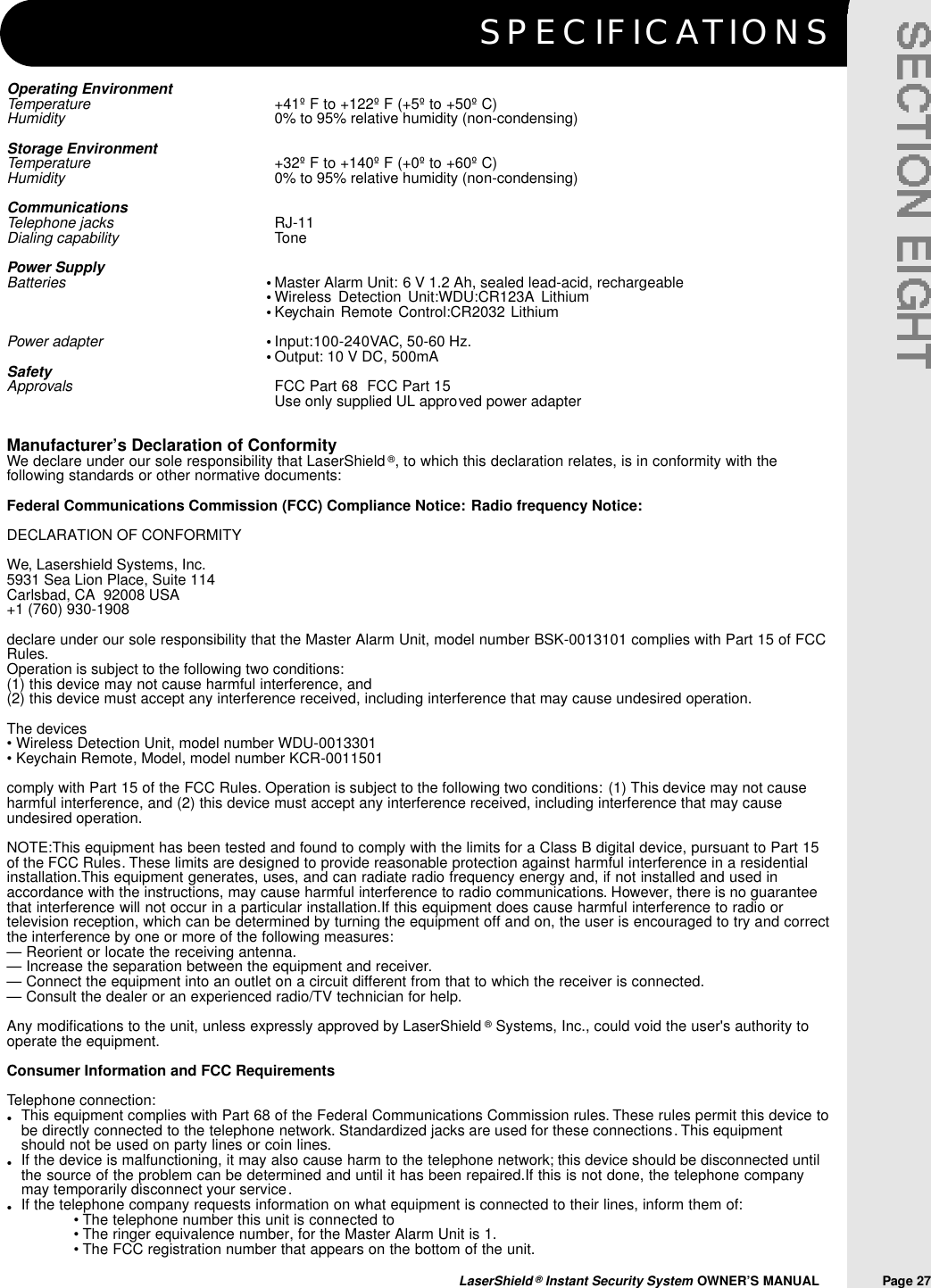 S P E C I F I C AT I O N SLaserShield &reg;Instant Security System OWNER&rsquo;S MANUAL                Page 27Operating EnvironmentTemperature    +41&ordm; F to +122&ordm; F (+5&ordm; to +50&ordm; C)Humidity 0% to 95% relative humidity (non-condensing)Storage EnvironmentTemperature +32&ordm; F to +140&ordm; F (+0&ordm; to +60&ordm; C)Humidity 0% to 95% relative humidity (non-condensing)CommunicationsTelephone jacks RJ-11Dialing capability TonePower SupplyBatteries Master Alarm Unit: 6 V 1.2 Ah, sealed lead-acid, rechargeableWireless Detection Unit:WDU:CR123A LithiumKeychain Remote Control:CR2032 LithiumPower adapter Input:100-240VAC, 50-60 Hz.Output: 10 V DC, 500mASafetyApprovals FCC Part 68  FCC Part 15    Use only supplied UL approved power adapterManufacturer&rsquo;s Declaration of ConformityWe declare under our sole responsibility that LaserShield &reg;, to which this declaration relates, is in conformity with thefollowing standards or other normative documents:Federal Communications Commission (FCC) Compliance Notice: Radio frequency Notice:DECLARATION OF CONFORMITYWe, Lasershield Systems, Inc.5931 Sea Lion Place, Suite 114Carlsbad, CA  92008 USA+1 (760) 930-1908declare under our sole responsibility that the Master Alarm Unit, model number BSK-0013101 complies with Part 15 of FCCRules.Operation is subject to the following two conditions:(1) this device may not cause harmful interference, and (2) this device must accept any interference received, including interference that may cause undesired operation.The devices &bull; Wireless Detection Unit, model number WDU-0013301&bull; Keychain Remote, Model, model number KCR-0011501comply with Part 15 of the FCC Rules. Operation is subject to the following two conditions: (1) This device may not causeharmful interference, and (2) this device must accept any interference received, including interference that may causeundesired operation.NOTE:This equipment has been tested and found to comply with the limits for a Class B digital device, pursuant to Part 15of the FCC Rules. These limits are designed to provide reasonable protection against harmful interference in a residentialinstallation.This equipment generates, uses, and can radiate radio frequency energy and, if not installed and used inaccordance with the instructions, may cause harmful interference to radio communications. However, there is no guaranteethat interference will not occur in a particular installation.If this equipment does cause harmful interference to radio ortelevision reception, which can be determined by turning the equipment off and on, the user is encouraged to try and correctthe interference by one or more of the following measures:&mdash; Reorient or locate the receiving antenna.&mdash; Increase the separation between the equipment and receiver.&mdash; Connect the equipment into an outlet on a circuit different from that to which the receiver is connected.&mdash; Consult the dealer or an experienced radio/TV technician for help.Any modifications to the unit, unless expressly approved by LaserShield &reg;Systems, Inc., could void the user's authority tooperate the equipment.Consumer Information and FCC RequirementsTelephone connection:This equipment complies with Part 68 of the Federal Communications Commission rules. These rules permit this device tobe directly connected to the telephone network. Standardized jacks are used for these connections. This equipmentshould not be used on party lines or coin lines.If the device is malfunctioning, it may also cause harm to the telephone network; this device should be disconnected untilthe source of the problem can be determined and until it has been repaired.If this is not done, the telephone companymay temporarily disconnect your service.If the telephone company requests information on what equipment is connected to their lines, inform them of:&bull;The telephone number this unit is connected to&bull;The ringer equivalence number, for the Master Alarm Unit is 1.&bull;The FCC registration number that appears on the bottom of the unit.&bull;&bull;&bull;&bull;&bull;&bull;&bull;&bull;