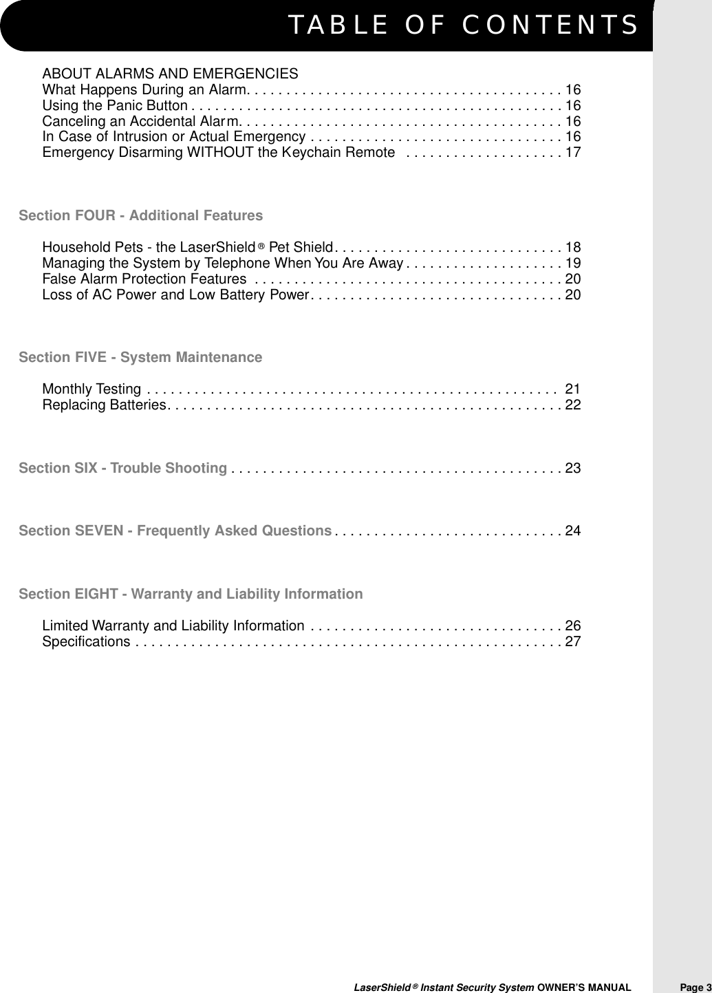 TABLE OF CONTENTSLaserShield &reg;Instant Security System OWNER&rsquo;S MANUAL                Page 3ABOUT ALARMS AND EMERGENCIESWhat Happens During an Alarm. . . . . . . . . . . . . . . . . . . . . . . . . . . . . . . . . . . . . . . . 16Using the Panic Button . . . . . . . . . . . . . . . . . . . . . . . . . . . . . . . . . . . . . . . . . . . . . . . 16Canceling an Accidental Alarm. . . . . . . . . . . . . . . . . . . . . . . . . . . . . . . . . . . . . . . . . 16In Case of Intrusion or Actual Emergency . . . . . . . . . . . . . . . . . . . . . . . . . . . . . . . . 16Emergency Disarming WITHOUT the Keychain Remote  . . . . . . . . . . . . . . . . . . . . 17Section FOUR - Additional FeaturesHousehold Pets - the LaserShield &reg;Pet Shield. . . . . . . . . . . . . . . . . . . . . . . . . . . . . 18Managing the System by Telephone When You Are Away . . . . . . . . . . . . . . . . . . . . 19False Alarm Protection Features . . . . . . . . . . . . . . . . . . . . . . . . . . . . . . . . . . . . . . . 20 Loss of AC Power and Low Battery Power. . . . . . . . . . . . . . . . . . . . . . . . . . . . . . . . 20Section FIVE - System MaintenanceMonthly Testing . . . . . . . . . . . . . . . . . . . . . . . . . . . . . . . . . . . . . . . . . . . . . . . . . . . .  21Replacing Batteries. . . . . . . . . . . . . . . . . . . . . . . . . . . . . . . . . . . . . . . . . . . . . . . . . . 22Section SIX - Trouble Shooting . . . . . . . . . . . . . . . . . . . . . . . . . . . . . . . . . . . . . . . . . . 23Section SEVEN - Frequently Asked Questions . . . . . . . . . . . . . . . . . . . . . . . . . . . . . 24Section EIGHT - Warranty and Liability InformationLimited Warranty and Liability Information . . . . . . . . . . . . . . . . . . . . . . . . . . . . . . . . 26Specifications . . . . . . . . . . . . . . . . . . . . . . . . . . . . . . . . . . . . . . . . . . . . . . . . . . . . . . 27
