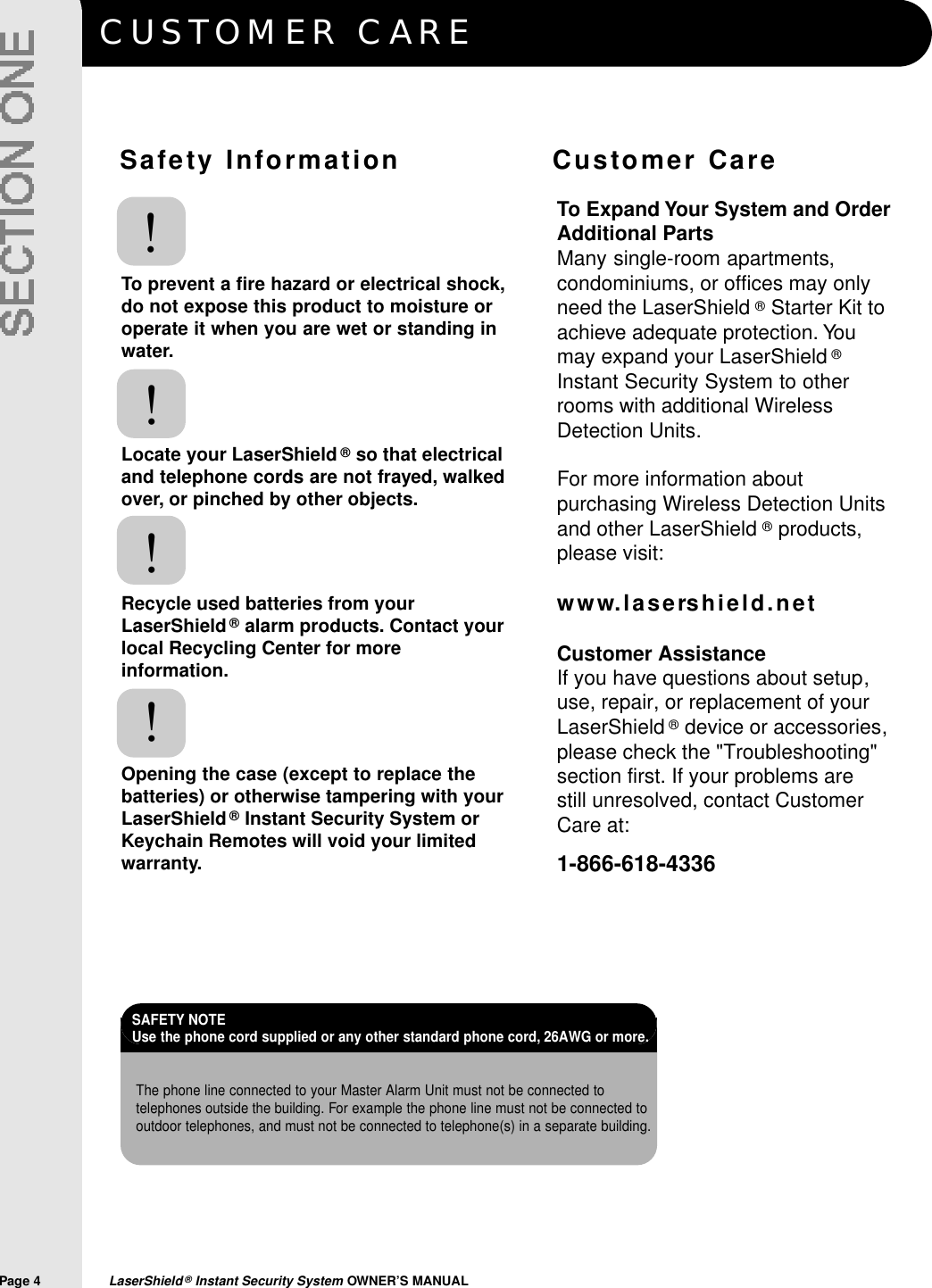 CUSTOMER CAREPage 4  LaserShield&reg;Instant Security System OWNER&rsquo;S MANUALS a f ety Information               Customer CareTo prevent a fire hazard or electrical shock,do not expose this product to moisture oroperate it when you are wet or standing inwater.Locate your LaserShield &reg;so that electricaland telephone cords are not frayed, walkedover, or pinched by other objects.Recycle used batteries from yourLaserShield&reg;alarm products. Contact yourlocal Recycling Center for moreinformation.Opening the case (except to replace thebatteries) or otherwise tampering with yourLaserShield&reg;Instant Security System orKeychain Remotes will void your limitedwarranty.!!!!To Expand Your System and OrderAdditional PartsMany single-room apartments,condominiums, or offices may onlyneed the LaserShield &reg;Starter Kit toachieve adequate protection. Youmay expand your LaserShield &reg;Instant Security System to otherrooms with additional WirelessDetection Units.For more information aboutpurchasing Wireless Detection Unitsand other LaserShield &reg;products,please visit:w w w. l a s e rs h i e l d . n e tCustomer AssistanceIf you have questions about setup,use, repair, or replacement of yourLaserShield &reg;device or accessories,please check the "Troubleshooting"section first. If your problems are still unresolved, contact CustomerCare at:1-866-618-4336The phone line connected to your Master Alarm Unit must not be connected totelephones outside the building. For example the phone line must not be connected tooutdoor telephones, and must not be connected to telephone(s) in a separate building.SAFETY NOTE Use the phone cord supplied or any other standard phone cord, 26AWG or more.