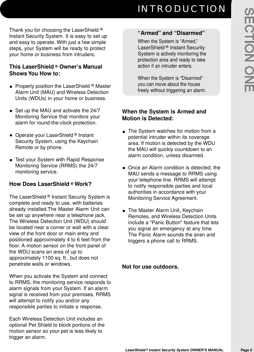 I N T R O D U C T I O NLaserShield &reg;Instant Security System OWNER&rsquo;S MANUAL                Page 5When the System is Armed andMotion is Detected:The System watches for motion from apotential intruder within its coveragearea. If motion is detected by the WDUthe MAU will quickly countdown to analarm condition, unless disarmed.Once an Alarm condition is detected, theMAU sends a message to RRMS usingyour telephone line. RRMS will attemptto notify responsible parties and localauthorities in accordance with yourMonitoring Service Agreement.The Master Alarm Unit, KeychainRemotes, and Wireless Detection Unitsinclude a "Panic Button" feature that letsyou signal an emergency at any time.The Panic Alarm sounds the siren andtriggers a phone call to RRMS.Not for use outdoors.Thank you for choosing the LaserShield &reg;Instant Security System. It is easy to set upand easy to operate. With just a few simplesteps, your System will be ready to protectyour home or business from intruders.This LaserShield &reg;Owner&rsquo;s ManualShows You How to:Properly position the LaserShield &reg;MasterAlarm Unit (MAU) and Wireless DetectionUnits (WDUs) in your home or business.Set up the MAU and activate the 24/7Monitoring Service that monitors youralarm for round-the-clock protection.Operate your LaserShield &reg;InstantSecurity System, using the KeychainRemote or by phone.Test your System with Rapid ResponseMonitoring Service (RRMS) the 24/7monitoring service.How Does LaserShield &reg;Work? The LaserShield &reg;Instant Security System iscomplete and ready to use, with batteriesalready installed.The Master Alarm Unit canbe set up anywhere near a telephone jack.The Wireless Detection Unit (WDU) shouldbe located near a corner or wall with a clearview of the front door or main entry andpositioned approximately 4 to 6 feet from thefloor. A motion sensor on the front panel ofthe WDU scans an area of up toapproximately 1100 sq. ft., but does notpenetrate walls or windows.When you activate the System and connectto RRMS, the monitoring service responds toalarm signals from your System. If an alarmsignal is received from your premises, RRMSwill attempt to notify you and/or anyresponsible parties to initiate a response.Each Wireless Detection Unit includes anoptional Pet Shield to block portions of themotion sensor so your pet is less likely totrigger an alarm.&ldquo;Armed&rdquo; and &ldquo;Disarmed&rdquo;When the System is &ldquo;Armed,&rdquo;LaserShield &reg;Instant SecuritySystemis actively monitoring theprotection area and ready to takeaction if an intruder enters.When the System is &ldquo;Disarmed&rdquo;you can move about the housefreely without triggering an alarm.&bull;&bull;&bull;&bull;&bull;&bull;&bull;