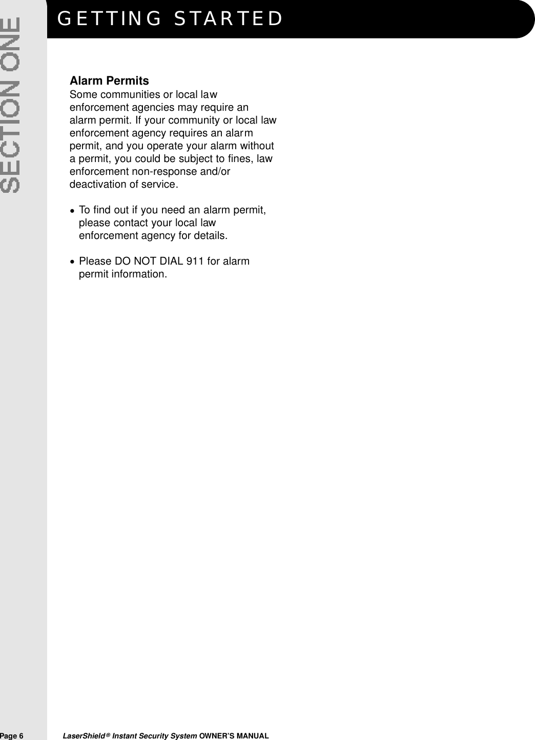 GETTING STA R T E DPage 6  LaserShield&reg;Instant Security System OWNER&rsquo;S MANUALAlarm PermitsSome communities or local lawenforcement agencies may require analarm permit. If your community or local lawenforcement agency requires an alarmpermit, and you operate your alarm withouta permit, you could be subject to fines, lawenforcement non-response and/ordeactivation of service.To find out if you need an alarm permit,please contact your local lawenforcement agency for details.Please DO NOT DIAL 911 for alarmpermit information.&bull;&bull;