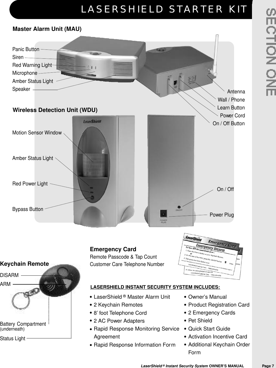 Keychain RemoteDISARMARM Battery Compartment(underneath)Status LightLASERSHIELD STARTER KITLaserShield &reg;Instant Security System OWNER&rsquo;S MANUAL                Page 7LaserShield &reg;Master Alarm Unit2 Keychain Remotes8&rsquo; foot Telephone Cord2 AC Power AdaptersRapid Response Monitoring ServiceAgreementRapid Response Information FormOwner&rsquo;s ManualProduct Registration Card2 Emergency CardsPet ShieldQuick Start GuideActivation Incentive CardAdditional Keychain OrderForm&bull;&bull;&bull;&bull;&bull;&bull;&bull;&bull;&bull;&bull;&bull;&bull;&bull;LASERSHIELD INSTANT SECURITY SYSTEM INCLUDES:Wireless Detection Unit (WDU)Emergency CardRemote Passcode &amp; Tap Count Customer Care Telephone NumberMaster Alarm Unit (MAU)Panic ButtonSirenRed Warning LightMicrophoneAmber Status LightSpeakerMotion Sensor WindowAmber Status LightRed Power LightBypass ButtonAntennaWall / PhoneLearn ButtonPower CordOn / Off ButtonOn / OffPower Plug