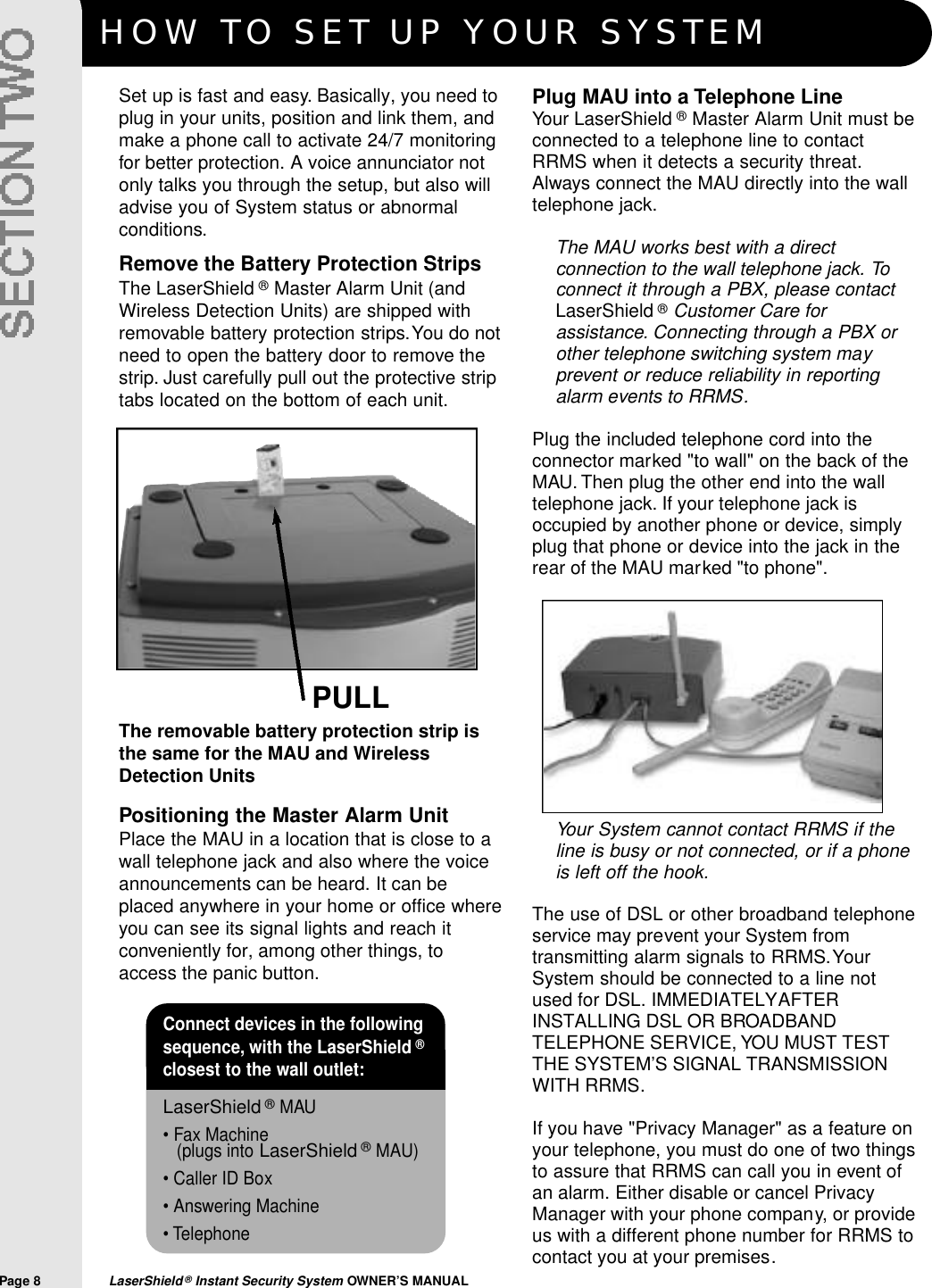 HOW TO SET UP YOUR SYSTEMPage 8  LaserShield&reg;Instant Security System OWNER&rsquo;S MANUALPULLPositioning the Master Alarm UnitPlace the MAU in a location that is close to awall telephone jack and also where the voiceannouncements can be heard. It can beplaced anywhere in your home or office whereyou can see its signal lights and reach itconveniently for, among other things, toaccess the panic button.The removable battery protection strip isthe same for the MAU and WirelessDetection UnitsConnect devices in the followingsequence, with the LaserShield &reg;closest to the wall outlet:&bull;LaserShield &reg;MAU&bull; Fax Machine (plugs into LaserShield &reg;MAU)&bull; Caller ID Box&bull; Answering Machine&bull; TelephoneSet up is fast and easy. Basically, you need toplug in your units, position and link them, andmake a phone call to activate 24/7 monitoringfor better protection. A voice annunciator notonly talks you through the setup, but also willadvise you of System status or abnormalconditions.Plug MAU into a Telephone LineYour LaserShield &reg;Master Alarm Unit must beconnected to a telephone line to contactRRMS when it detects a security threat.Always connect the MAU directly into the walltelephone jack.The MAU works best with a directconnection to the wall telephone jack. Toconnect it through a PBX, please contactLaserShield &reg;Customer Care forassistance. Connecting through a PBX orother telephone switching system mayprevent or reduce reliability in reportingalarm events to RRMS.Plug the included telephone cord into theconnector marked "to wall" on the back of theMAU. Then plug the other end into the walltelephone jack. If your telephone jack isoccupied by another phone or device, simplyplug that phone or device into the jack in therear of the MAU marked "to phone".Remove the Battery Protection StripsThe LaserShield &reg;Master Alarm Unit (andWireless Detection Units) are shipped withremovable battery protection strips.You do notneed to open the battery door to remove thestrip. Just carefully pull out the protective striptabs located on the bottom of each unit.Your System cannot contact RRMS if theline is busy or not connected, or if a phoneis left off the hook.The use of DSL or other broadband telephoneservice may prevent your System fromtransmitting alarm signals to RRMS.YourSystem should be connected to a line notused for DSL. IMMEDIATELY AFTERINSTALLING DSL OR BROADBANDTELEPHONE SERVICE, YOU MUST TESTTHE SYSTEM&rsquo;S SIGNAL TRANSMISSIONWITH RRMS.If you have "Privacy Manager" as a feature onyour telephone, you must do one of two thingsto assure that RRMS can call you in event ofan alarm. Either disable or cancel PrivacyManager with your phone company, or provideus with a different phone number for RRMS tocontact you at your premises.