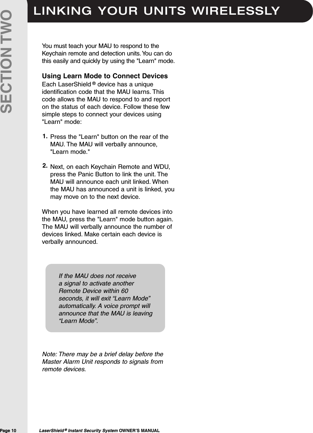 LINKING YOUR UNITS WIRELESSLYPage 10  LaserShield &reg;Instant Security System OWNER&rsquo;S MANUALSECTION TWOYou must teach your MAU to respond to theKeychain remote and detection units. You can dothis easily and quickly by using the "Learn" mode.Using Learn Mode to Connect DevicesEach LaserShield &reg;device has a uniqueidentification code that the MAU learns. Thiscode allows the MAU to respond to and reporton the status of each device. Follow these fewsimple steps to connect your devices using"Learn" mode:Press the "Learn" button on the rear of theMAU. The MAU will verbally announce,"Learn mode."  Next, on each Keychain Remote and WDU,press the Panic Button to link the unit. TheMAU will announce each unit linked. Whenthe MAU has announced a unit is linked, youmay move on to the next device.When you have learned all remote devices intothe MAU, press the "Learn" mode button again.The MAU will verbally announce the number ofdevices linked. Make certain each device isverbally announced.Note: There may be a brief delay before theMaster Alarm Unit responds to signals fromremote devices.1.2.If the MAU does not receivea signal to activate anotherRemote Device within 60seconds, it will exit &ldquo;Learn Mode&rdquo;automatically. A voice prompt willannounce that the MAU is leaving&ldquo;Learn Mode&rdquo;.