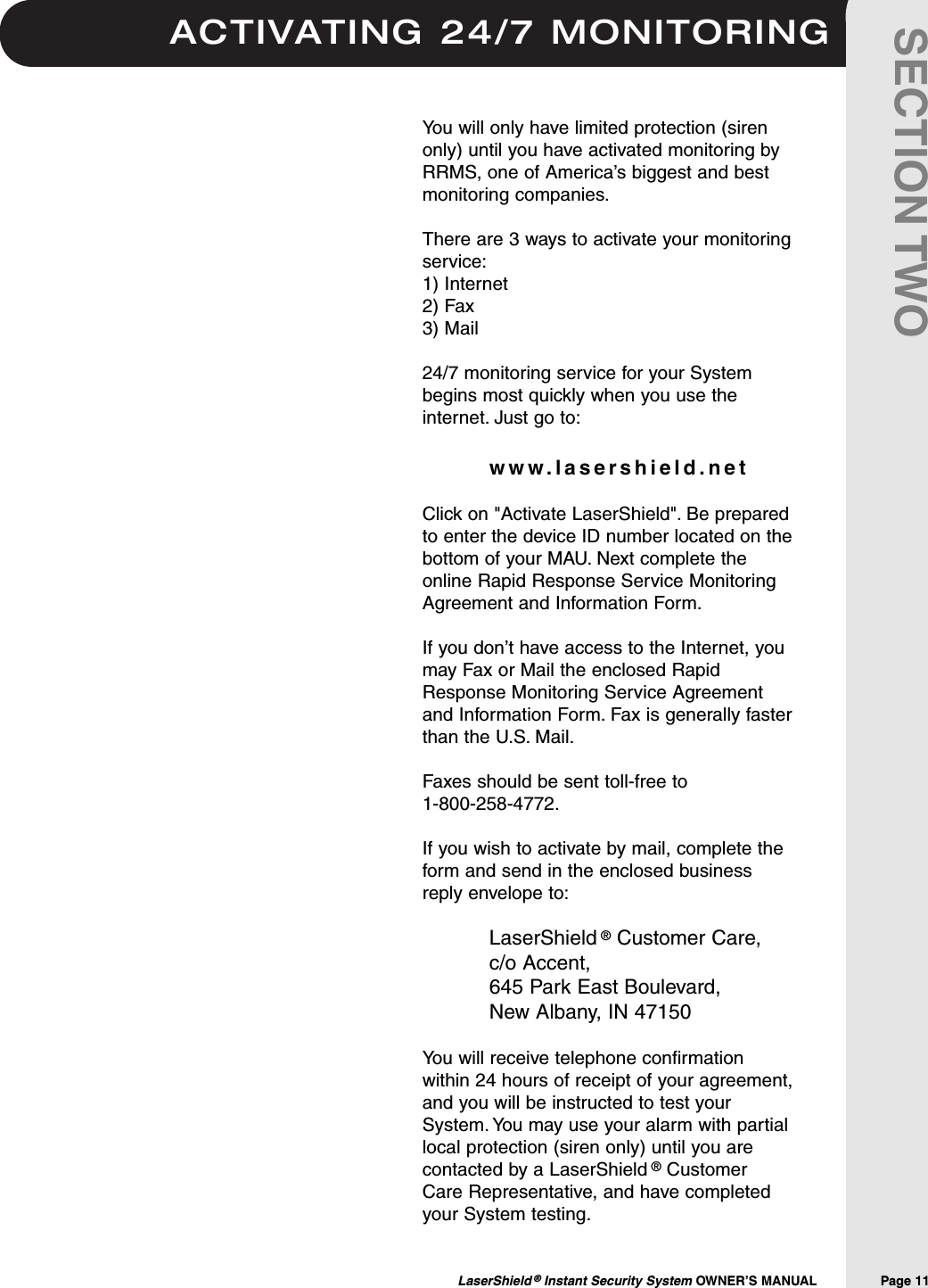ACTIVATING 24/7 MONITORINGLaserShield &reg;Instant Security System OWNER&rsquo;S MANUAL                Page 11SECTION TWOYou will only have limited protection (sirenonly) until you have activated monitoring byRRMS, one of America&rsquo;s biggest and bestmonitoring companies.There are 3 ways to activate your monitoringservice:1) Internet2) Fax3) Mail24/7 monitoring service for your Systembegins most quickly when you use theinternet. Just go to:www.lasershield.netClick on "Activate LaserShield". Be preparedto enter the device ID number located on thebottom of your MAU. Next complete theonline Rapid Response Service MonitoringAgreement and Information Form.If you don&rsquo;t have access to the Internet, youmay Fax or Mail the enclosed RapidResponse Monitoring Service Agreementand Information Form. Fax is generally fasterthan the U.S. Mail.Faxes should be sent toll-free to 1-800-258-4772.If you wish to activate by mail, complete theform and send in the enclosed businessreply envelope to:LaserShield &reg;Customer Care, c/o Accent, 645 Park East Boulevard, New Albany, IN 47150You will receive telephone confirmationwithin 24 hours of receipt of your agreement,and you will be instructed to test yourSystem. You may use your alarm with partiallocal protection (siren only) until you arecontacted by a LaserShield &reg;CustomerCare Representative, and have completedyour System testing.