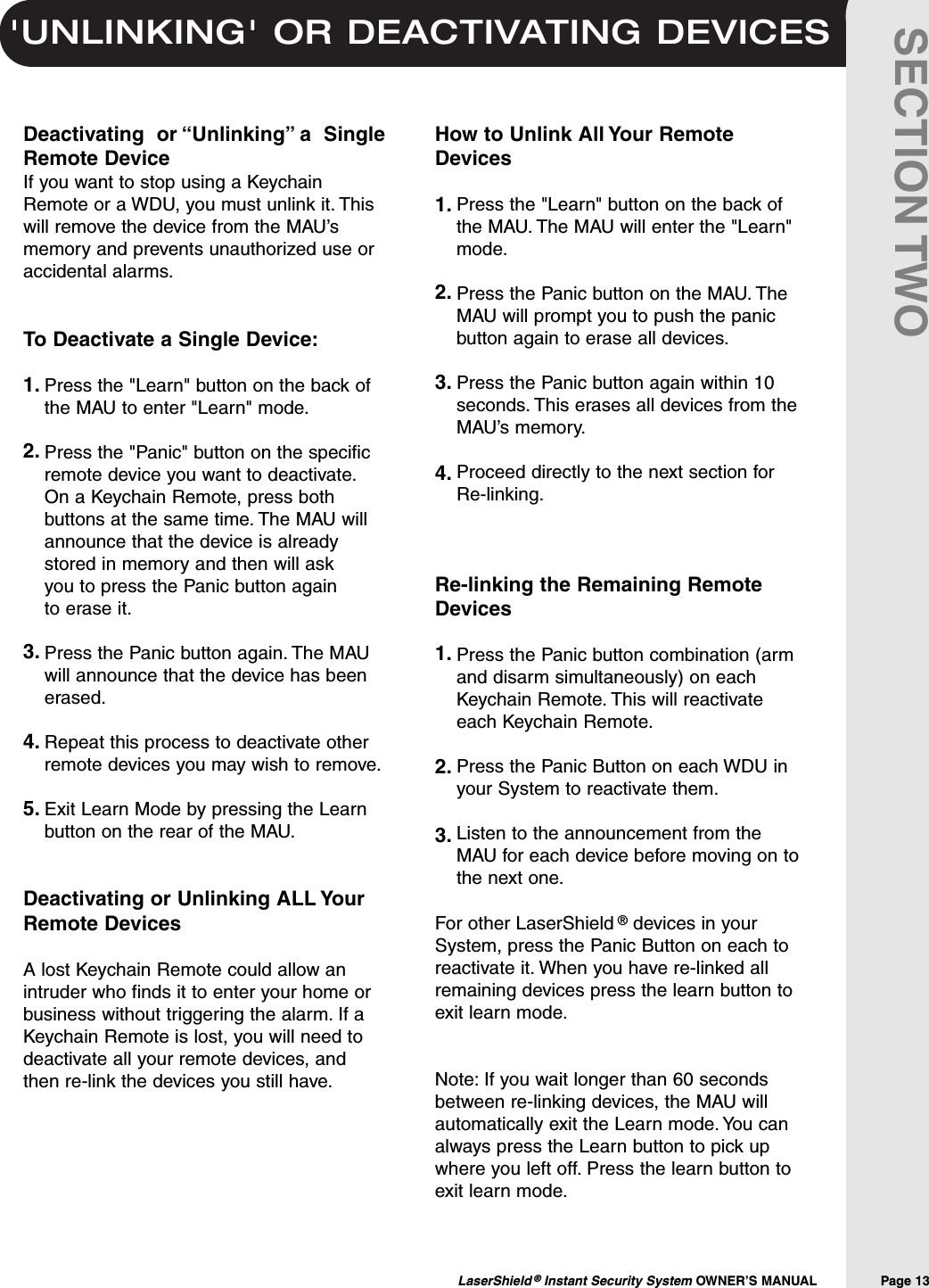 'UNLINKING' OR DEACTIVATING DEVICESLaserShield &reg;Instant Security System OWNER&rsquo;S MANUAL                Page 13SECTION TWODeactivating  or &ldquo;Unlinking&rdquo; a  SingleRemote DeviceIf you want to stop using a KeychainRemote or a WDU, you must unlink it. Thiswill remove the device from the MAU&rsquo;smemory and prevents unauthorized use oraccidental alarms.To Deactivate a Single Device:Press the "Learn" button on the back ofthe MAU to enter "Learn" mode.Press the "Panic" button on the specificremote device you want to deactivate.On a Keychain Remote, press bothbuttons at the same time. The MAU willannounce that the device is alreadystored in memory and then will ask you to press the Panic button again to erase it.Press the Panic button again. The MAUwill announce that the device has beenerased.Repeat this process to deactivate otherremote devices you may wish to remove.Exit Learn Mode by pressing the Learnbutton on the rear of the MAU.Deactivating or Unlinking ALL YourRemote DevicesA lost Keychain Remote could allow anintruder who finds it to enter your home orbusiness without triggering the alarm. If aKeychain Remote is lost, you will need todeactivate all your remote devices, andthen re-link the devices you still have.How to Unlink All Your RemoteDevicesPress the "Learn" button on the back ofthe MAU. The MAU will enter the "Learn"mode.Press the Panic button on the MAU. TheMAU will prompt you to push the panicbutton again to erase all devices.Press the Panic button again within 10seconds. This erases all devices from theMAU&rsquo;s memory.Proceed directly to the next section forRe-linking.Re-linking the Remaining RemoteDevicesPress the Panic button combination (armand disarm simultaneously) on eachKeychain Remote. This will reactivateeach Keychain Remote.Press the Panic Button on each WDU inyour System to reactivate them.Listen to the announcement from theMAU for each device before moving on tothe next one.For other LaserShield &reg;devices in yourSystem, press the Panic Button on each toreactivate it. When you have re-linked allremaining devices press the learn button toexit learn mode.Note: If you wait longer than 60 secondsbetween re-linking devices, the MAU willautomatically exit the Learn mode. You canalways press the Learn button to pick upwhere you left off. Press the learn button toexit learn mode.1.2.3.4.5.1.2.3.4.1.2.3.