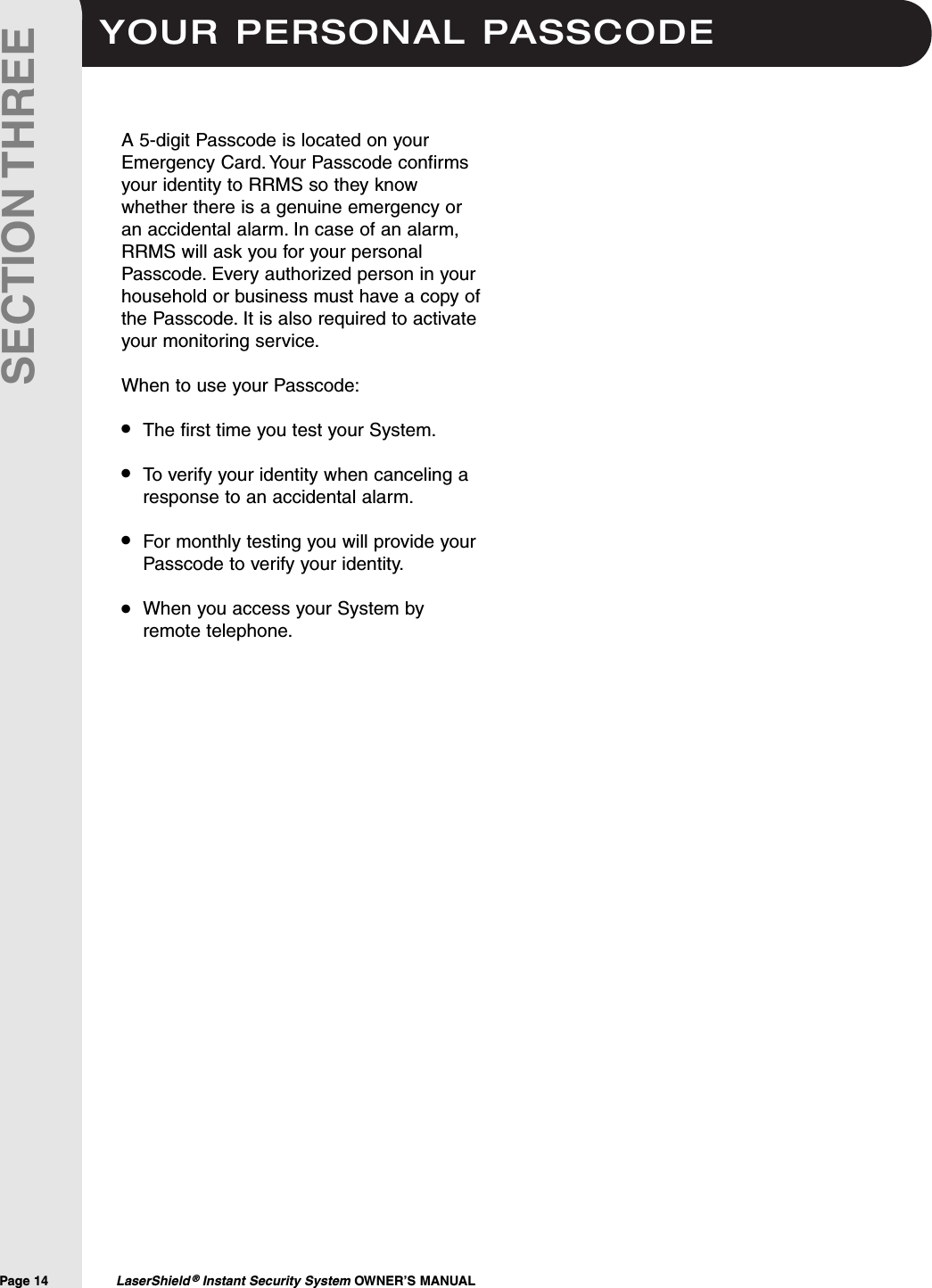 YOUR PERSONAL PASSCODEPage 14  LaserShield &reg;Instant Security System OWNER&rsquo;S MANUALSECTION THREEA 5-digit Passcode is located on yourEmergency Card. Your Passcode confirmsyour identity to RRMS so they knowwhether there is a genuine emergency oran accidental alarm. In case of an alarm,RRMS will ask you for your personalPasscode. Every authorized person in yourhousehold or business must have a copy ofthe Passcode. It is also required to activateyour monitoring service.When to use your Passcode:The first time you test your System.To verify your identity when canceling aresponse to an accidental alarm.For monthly testing you will provide yourPasscode to verify your identity.When you access your System byremote telephone.&bull;&bull;&bull;&bull;