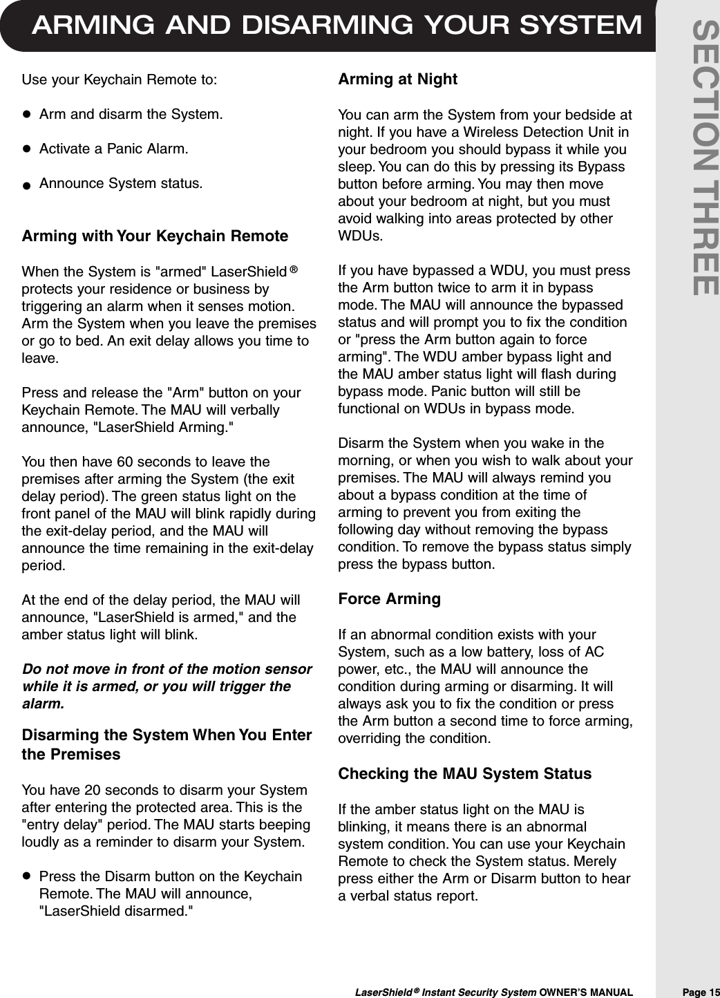 ARMING AND DISARMING YOUR SYSTEMLaserShield &reg;Instant Security System OWNER&rsquo;S MANUAL                Page 15SECTION THREEArming at NightYou can arm the System from your bedside atnight. If you have a Wireless Detection Unit inyour bedroom you should bypass it while yousleep. You can do this by pressing its Bypassbutton before arming. You may then moveabout your bedroom at night, but you mustavoid walking into areas protected by otherWDUs.If you have bypassed a WDU, you must pressthe Arm button twice to arm it in bypassmode. The MAU will announce the bypassedstatus and will prompt you to fix the conditionor "press the Arm button again to forcearming". The WDU amber bypass light andthe MAU amber status light will flash duringbypass mode. Panic button will still befunctional on WDUs in bypass mode.Disarm the System when you wake in themorning, or when you wish to walk about yourpremises. The MAU will always remind youabout a bypass condition at the time ofarming to prevent you from exiting thefollowing day without removing the bypasscondition. To remove the bypass status simplypress the bypass button.Force ArmingIf an abnormal condition exists with yourSystem, such as a low battery, loss of ACpower, etc., the MAU will announce thecondition during arming or disarming. It willalways ask you to fix the condition or pressthe Arm button a second time to force arming,overriding the condition.Checking the MAU System Status If the amber status light on the MAU isblinking, it means there is an abnormalsystem condition. You can use your KeychainRemote to check the System status. Merelypress either the Arm or Disarm button to heara verbal status report.Use your Keychain Remote to:Arm and disarm the System.Activate a Panic Alarm.Announce System status.Arming with Your Keychain RemoteWhen the System is "armed" LaserShield &reg;protects your residence or business bytriggering an alarm when it senses motion.Arm the System when you leave the premisesor go to bed. An exit delay allows you time toleave.Press and release the "Arm" button on yourKeychain Remote. The MAU will verballyannounce, "LaserShield Arming."You then have 60 seconds to leave thepremises after arming the System (the exitdelay period). The green status light on thefront panel of the MAU will blink rapidly duringthe exit-delay period, and the MAU willannounce the time remaining in the exit-delayperiod.At the end of the delay period, the MAU willannounce, "LaserShield is armed," and theamber status light will blink.Do not move in front of the motion sensorwhile it is armed, or you will trigger thealarm.&bull;&bull;&bull;Disarming the System When You Enterthe PremisesYou have 20 seconds to disarm your Systemafter entering the protected area. This is the"entry delay" period. The MAU starts beepingloudly as a reminder to disarm your System.Press the Disarm button on the KeychainRemote. The MAU will announce,"LaserShield disarmed."&bull;