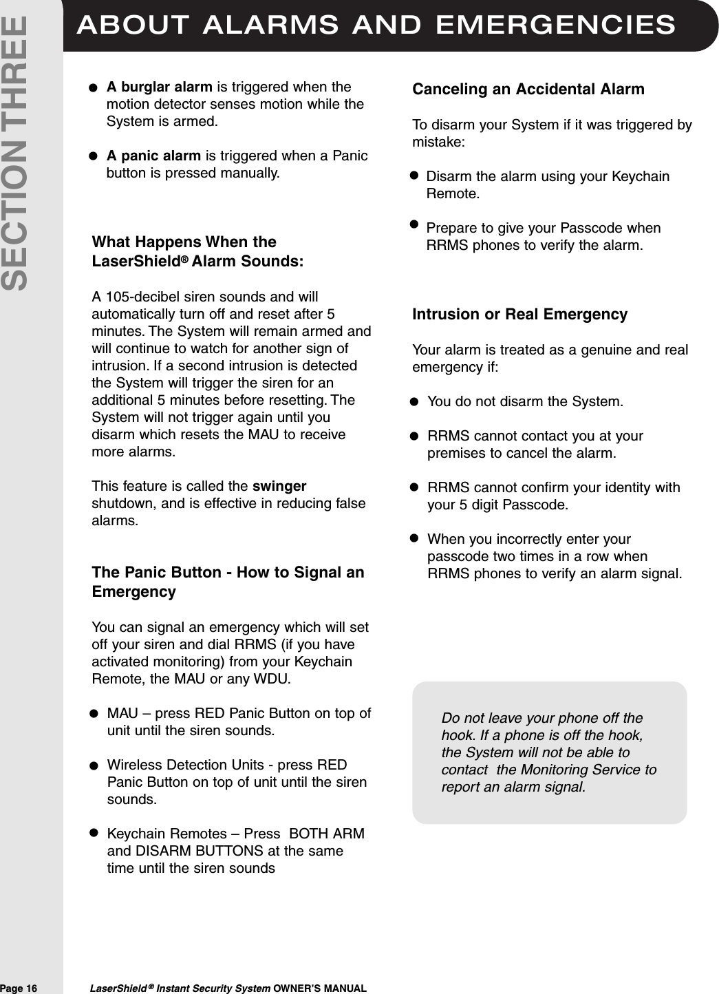 ABOUT ALARMS AND EMERGENCIESPage 16  LaserShield &reg;Instant Security System OWNER&rsquo;S MANUALSECTION THREEA burglar alarm is triggered when themotion detector senses motion while theSystem is armed.A panic alarm is triggered when a Panicbutton is pressed manually.What Happens When theLaserShield&reg;Alarm Sounds:A 105-decibel siren sounds and willautomatically turn off and reset after 5minutes. The System will remain armed andwill continue to watch for another sign ofintrusion. If a second intrusion is detectedthe System will trigger the siren for anadditional 5 minutes before resetting. TheSystem will not trigger again until youdisarm which resets the MAU to receivemore alarms.This feature is called the swingershutdown, and is effective in reducing falsealarms.The Panic Button - How to Signal anEmergencyYou can signal an emergency which will setoff your siren and dial RRMS (if you haveactivated monitoring) from your KeychainRemote, the MAU or any WDU.MAU &ndash; press RED Panic Button on top ofunit until the siren sounds.Wireless Detection Units - press REDPanic Button on top of unit until the sirensounds.Keychain Remotes &ndash; Press  BOTH ARMand DISARM BUTTONS at the sametime until the siren sounds&bull;&bull;Do not leave your phone off thehook. If a phone is off the hook,the System will not be able tocontact  the Monitoring Service toreport an alarm signal.Canceling an Accidental AlarmTo disarm your System if it was triggered bymistake:Disarm the alarm using your KeychainRemote.Prepare to give your Passcode whenRRMS phones to verify the alarm.Intrusion or Real Emergency Your alarm is treated as a genuine and realemergency if:You do not disarm the System.RRMS cannot contact you at yourpremises to cancel the alarm.RRMS cannot confirm your identity withyour 5 digit Passcode.When you incorrectly enter yourpasscode two times in a row whenRRMS phones to verify an alarm signal.&bull;&bull;&bull;&bull;&bull;&bull;&bull;&bull;&bull;